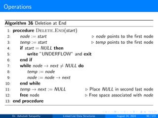 Operations
Algorithm 36 Deletion at End
1: procedure Delete End(start)
2: node := start ▷ node points to the first node
3: temp := start ▷ temp points to the first node
4: if start = NULL then
5: write ”UNDERFLOW” and exit
6: end if
7: while node → next ̸= NULL do
8: temp := node
9: node := node → next
10: end while
11: temp → next := NULL ▷ Place NULL in second last node
12: free node ▷ Free space associated with node
13: end procedure
Dr. Ashutosh Satapathy Linked List Data Structures August 24, 2024 90 / 172
 