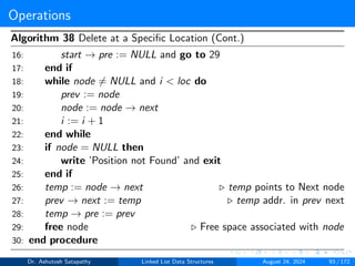 Operations
Algorithm 38 Delete at a Specific Location (Cont.)
16: start → pre := NULL and go to 29
17: end if
18: while node ̸= NULL and i < loc do
19: prev := node
20: node := node → next
21: i := i + 1
22: end while
23: if node = NULL then
24: write ’Position not Found’ and exit
25: end if
26: temp := node → next ▷ temp points to Next node
27: prev → next := temp ▷ temp addr. in prev next
28: temp → pre := prev
29: free node ▷ Free space associated with node
30: end procedure
Dr. Ashutosh Satapathy Linked List Data Structures August 24, 2024 93 / 172
 