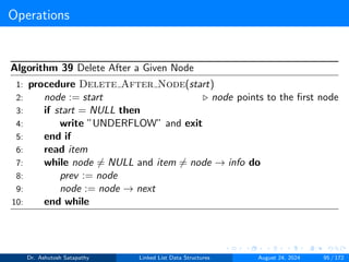 Operations
Algorithm 39 Delete After a Given Node
1: procedure Delete After Node(start)
2: node := start ▷ node points to the first node
3: if start = NULL then
4: write ”UNDERFLOW” and exit
5: end if
6: read item
7: while node ̸= NULL and item ̸= node → info do
8: prev := node
9: node := node → next
10: end while
Dr. Ashutosh Satapathy Linked List Data Structures August 24, 2024 95 / 172
 