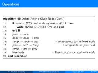 Operations
Algorithm 40 Delete After a Given Node (Cont.)
11: if node = NULL and node → next = NULL then
12: write ’INVALID DELETION’ and exit
13: end if
14: prev := node
15: node := node → next
16: temp := node → next ▷ temp points to the Next node
17: prev → next := temp ▷ temp addr. in prev next
18: temp → pre := prev
19: free node ▷ Free space associated with node
20: end procedure
Dr. Ashutosh Satapathy Linked List Data Structures August 24, 2024 96 / 172
 