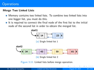 Operations
Merge Two Linked Lists
Memory contains two linked lists. To combine two linked lists into
one bigger list, you must do this.
It is required to connect the final node of the first list to the initial
node of the second list in order to obtain the merged list.
(a) Single linked list 1
(b) Single linked list 2
Figure 3.11: Linked lists before merge operation.
Dr. Ashutosh Satapathy Linked List Data Structures August 24, 2024 97 / 172
 