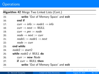 Operations
Algorithm 42 Merge Two Linked Lists (Cont.)
15: write ’Out of Memory Space’ and exit
16: end if
17: curr → info := node1 → info
18: curr → next := NULL
19: curr → pre := node
20: node → next := curr
21: node1 := node1 → next
22: node := curr
23: end while
24: node2 := start2
25: while node2 ̸= NULL do
26: curr := new Node
27: if curr = NULL then
28: write ’Out of Memory Space’ and exit
Dr. Ashutosh Satapathy Linked List Data Structures August 24, 2024 99 / 172
 