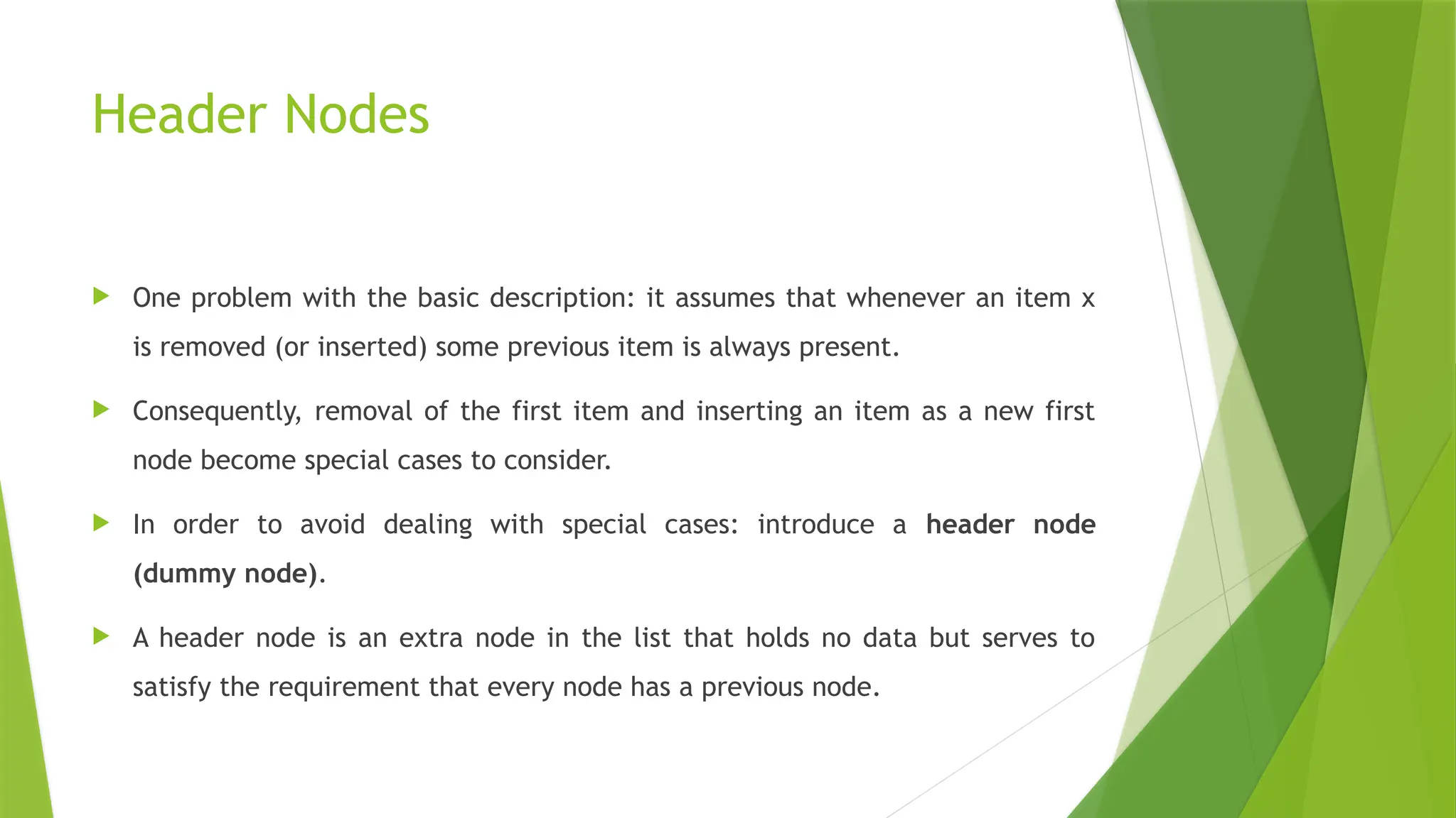 Header Nodes
 One problem with the basic description: it assumes that whenever an item x
is removed (or inserted) some previous item is always present.
 Consequently, removal of the first item and inserting an item as a new first
node become special cases to consider.
 In order to avoid dealing with special cases: introduce a header node
(dummy node).
 A header node is an extra node in the list that holds no data but serves to
satisfy the requirement that every node has a previous node.
 