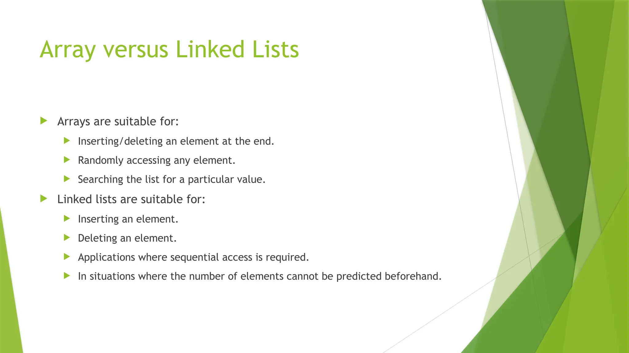 Array versus Linked Lists
 Arrays are suitable for:
 Inserting/deleting an element at the end.
 Randomly accessing any element.
 Searching the list for a particular value.
 Linked lists are suitable for:
 Inserting an element.
 Deleting an element.
 Applications where sequential access is required.
 In situations where the number of elements cannot be predicted beforehand.
 
