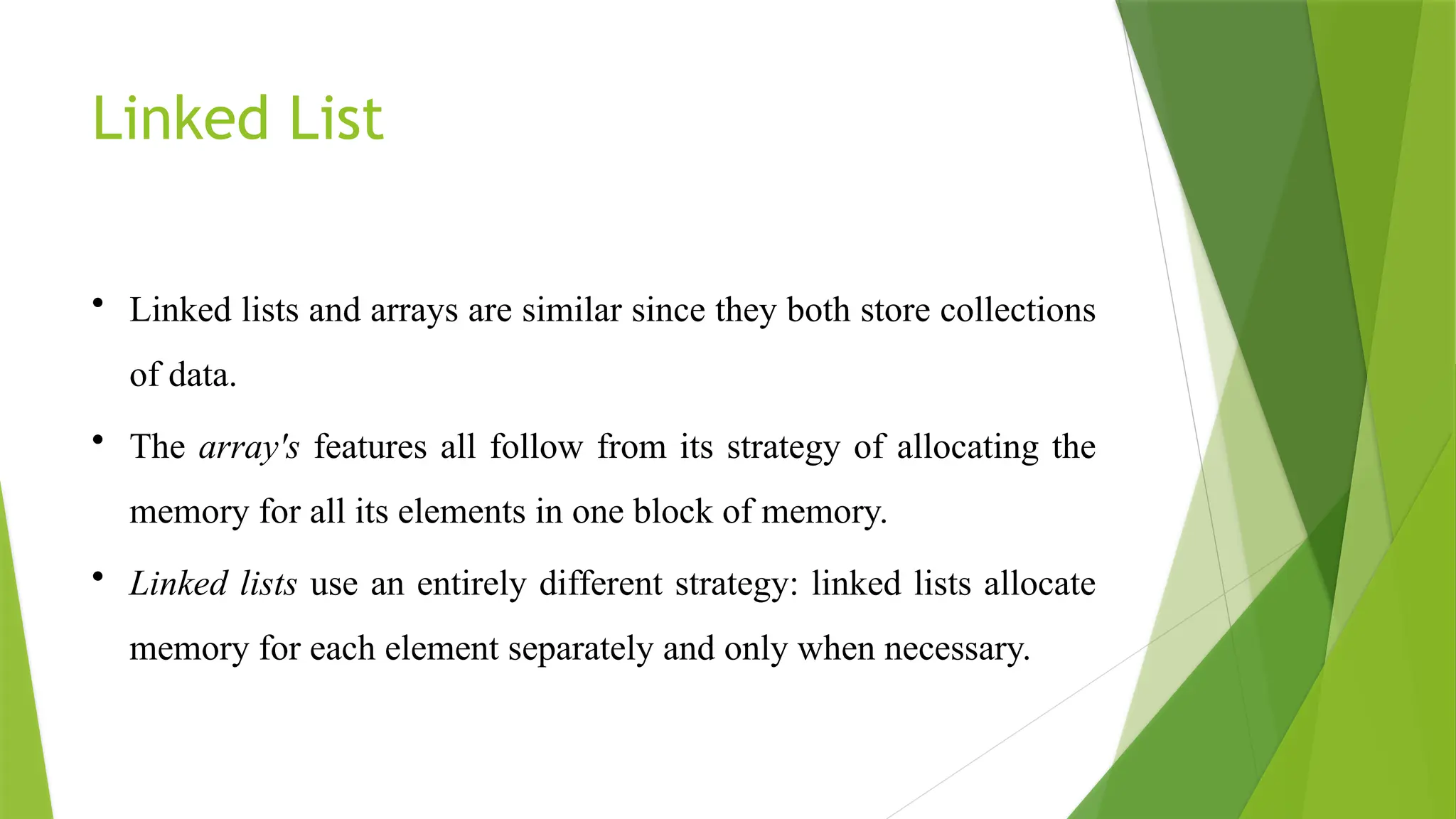 Linked List
• Linked lists and arrays are similar since they both store collections
of data.
• The array's features all follow from its strategy of allocating the
memory for all its elements in one block of memory.
• Linked lists use an entirely different strategy: linked lists allocate
memory for each element separately and only when necessary.
 