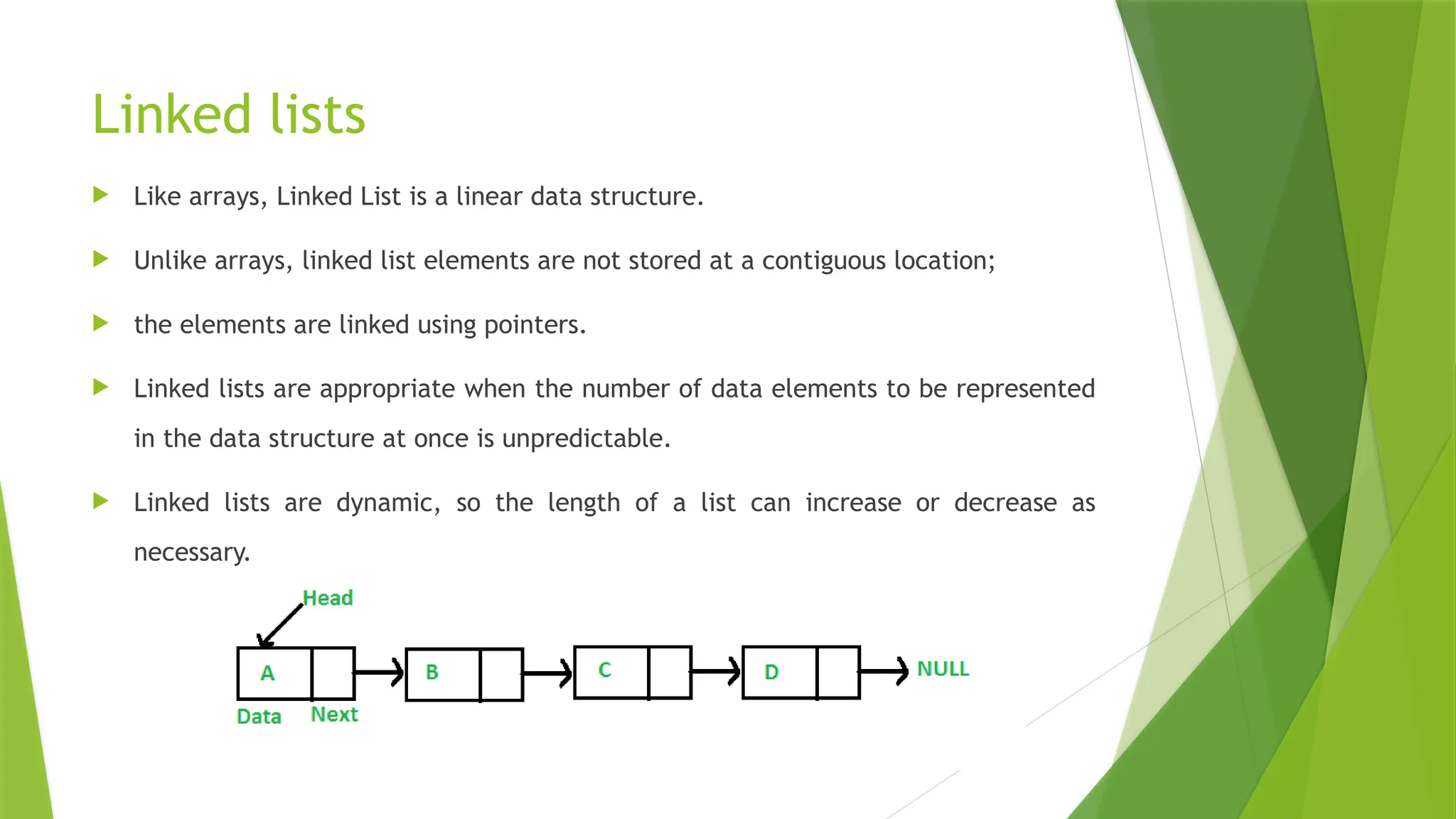 Linked lists
 Like arrays, Linked List is a linear data structure.
 Unlike arrays, linked list elements are not stored at a contiguous location;
 the elements are linked using pointers.
 Linked lists are appropriate when the number of data elements to be represented
in the data structure at once is unpredictable.
 Linked lists are dynamic, so the length of a list can increase or decrease as
necessary.
 