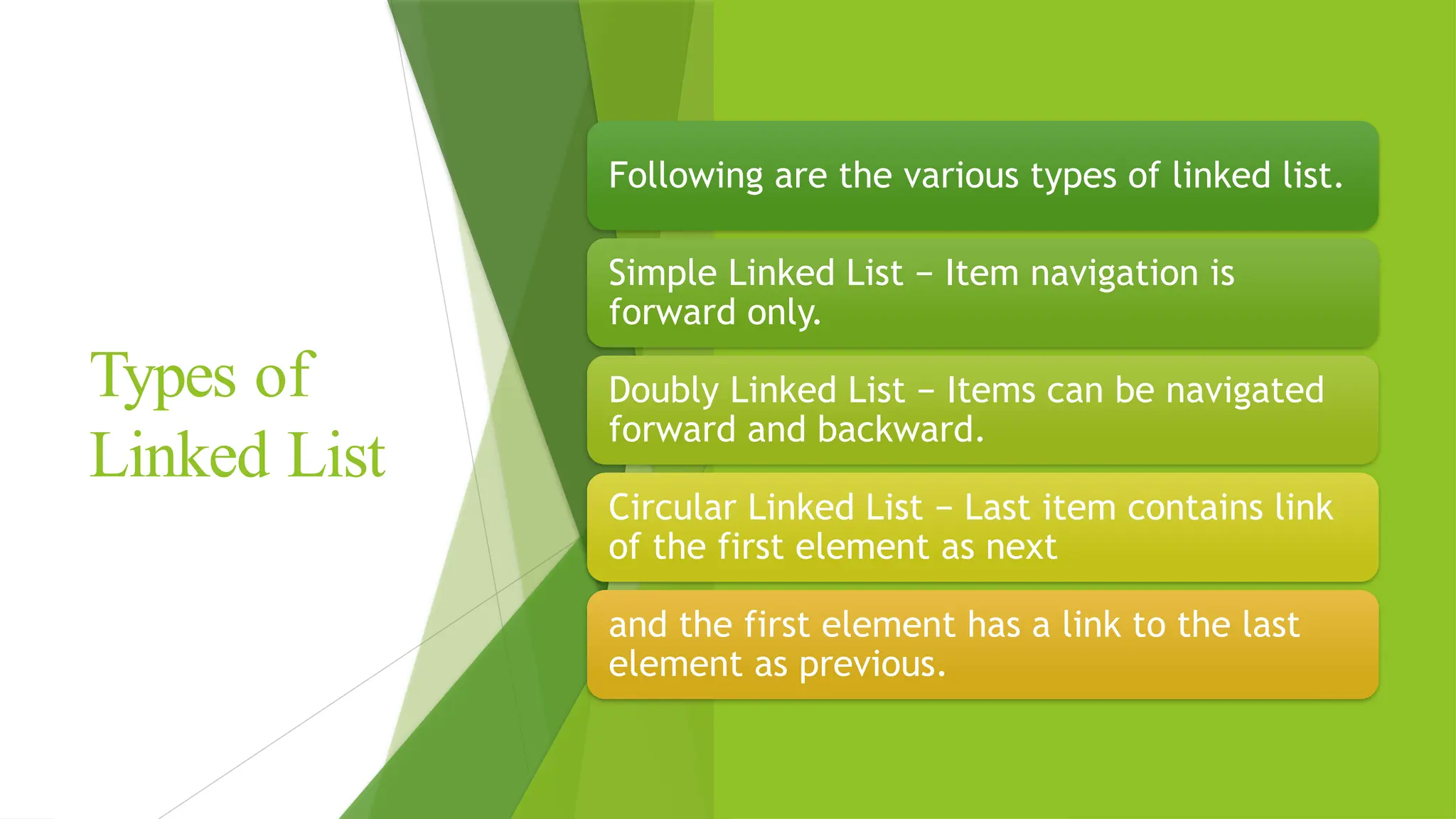 Types of
Linked List
Following are the various types of linked list.
Simple Linked List − Item navigation is
forward only.
Doubly Linked List − Items can be navigated
forward and backward.
Circular Linked List − Last item contains link
of the first element as next
and the first element has a link to the last
element as previous.
 