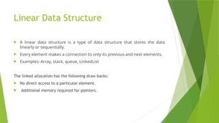 Linear Data Structure
 A linear data structure is a type of data structure that stores the data
linearly or sequentially.
 Every element makes a connection to only its previous and next elements.
 Examples: Array, stack, queue, LinkedList
The linked allocation has the following draw backs:
 No direct access to a particular element.
 Additional memory required for pointers.
 