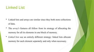 Linked List
• Linked lists and arrays are similar since they both store collections
of data.
• The array's features all follow from its strategy of allocating the
memory for all its elements in one block of memory.
• Linked lists use an entirely different strategy: linked lists allocate
memory for each element separately and only when necessary.
 