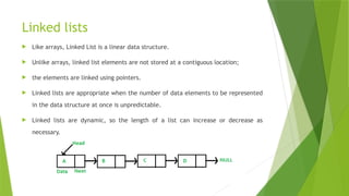 Linked lists
 Like arrays, Linked List is a linear data structure.
 Unlike arrays, linked list elements are not stored at a contiguous location;
 the elements are linked using pointers.
 Linked lists are appropriate when the number of data elements to be represented
in the data structure at once is unpredictable.
 Linked lists are dynamic, so the length of a list can increase or decrease as
necessary.
 