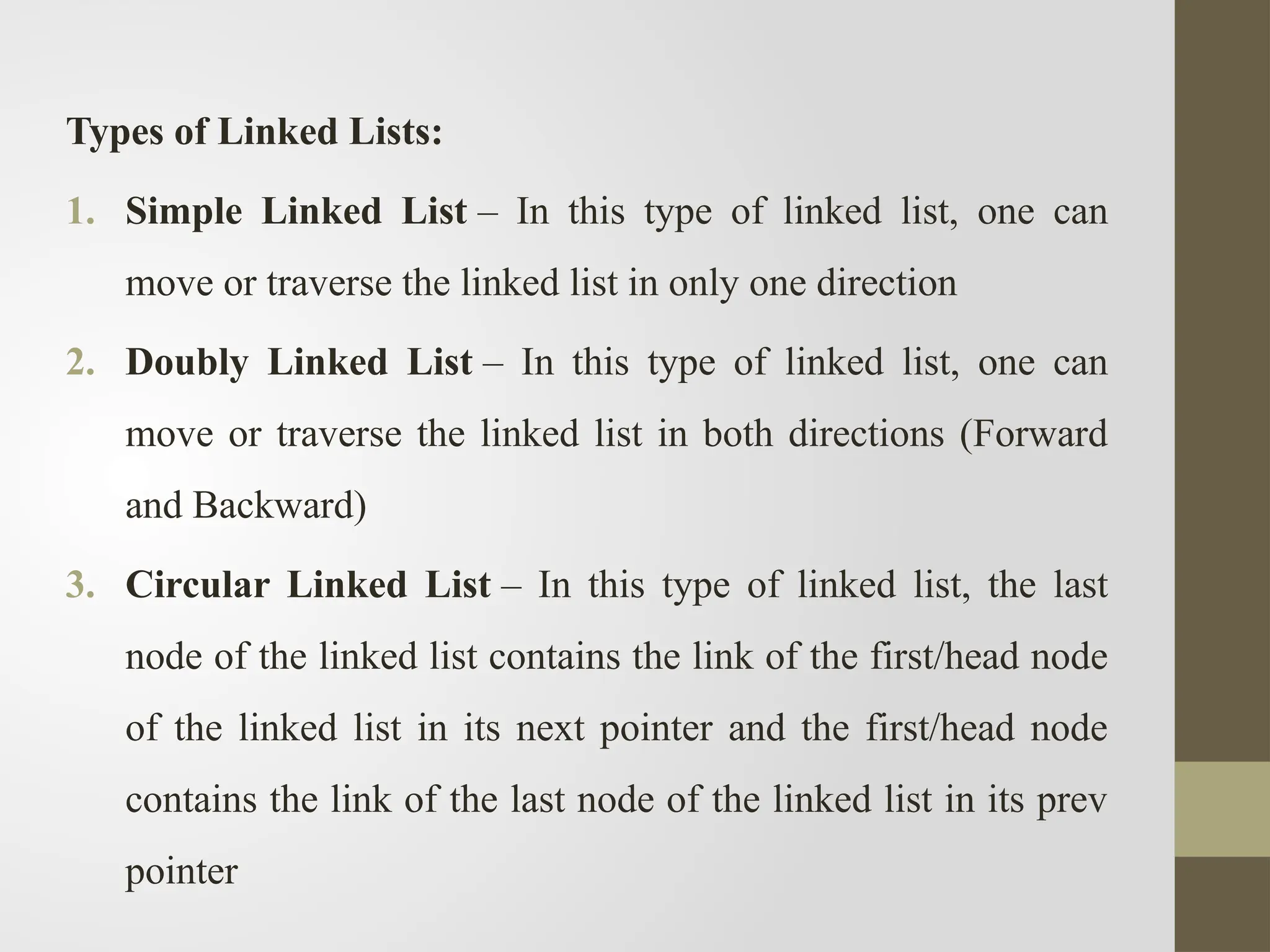 Types of Linked Lists:
1. Simple Linked List – In this type of linked list, one can
move or traverse the linked list in only one direction
2. Doubly Linked List – In this type of linked list, one can
move or traverse the linked list in both directions (Forward
and Backward)
3. Circular Linked List – In this type of linked list, the last
node of the linked list contains the link of the first/head node
of the linked list in its next pointer and the first/head node
contains the link of the last node of the linked list in its prev
pointer
 