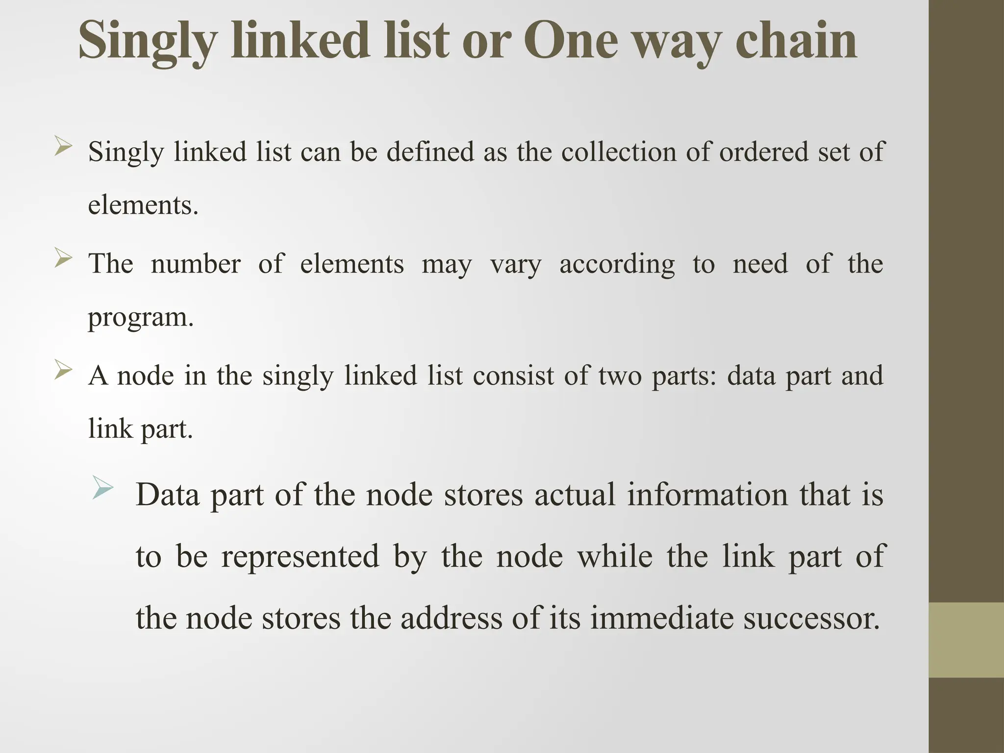 Singly linked list or One way chain
 Singly linked list can be defined as the collection of ordered set of
elements.
 The number of elements may vary according to need of the
program.
 A node in the singly linked list consist of two parts: data part and
link part.
 Data part of the node stores actual information that is
to be represented by the node while the link part of
the node stores the address of its immediate successor.
 