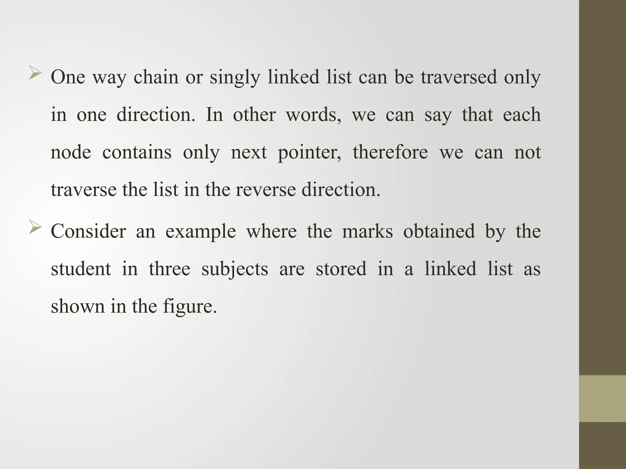  One way chain or singly linked list can be traversed only
in one direction. In other words, we can say that each
node contains only next pointer, therefore we can not
traverse the list in the reverse direction.
 Consider an example where the marks obtained by the
student in three subjects are stored in a linked list as
shown in the figure.
 