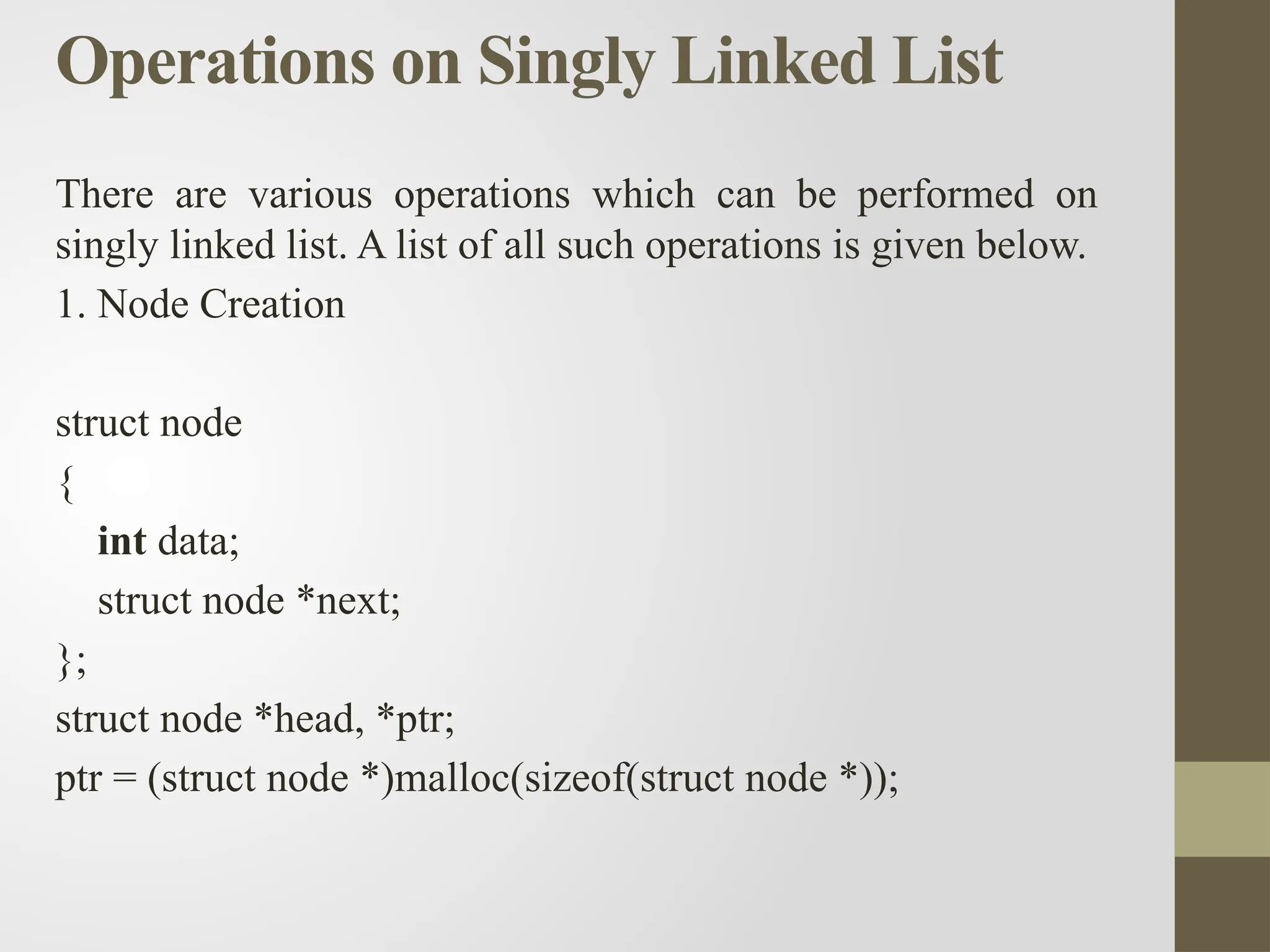 Operations on Singly Linked List
There are various operations which can be performed on
singly linked list. A list of all such operations is given below.
1. Node Creation
struct node
{
int data;
struct node *next;
};
struct node *head, *ptr;
ptr = (struct node *)malloc(sizeof(struct node *));
 