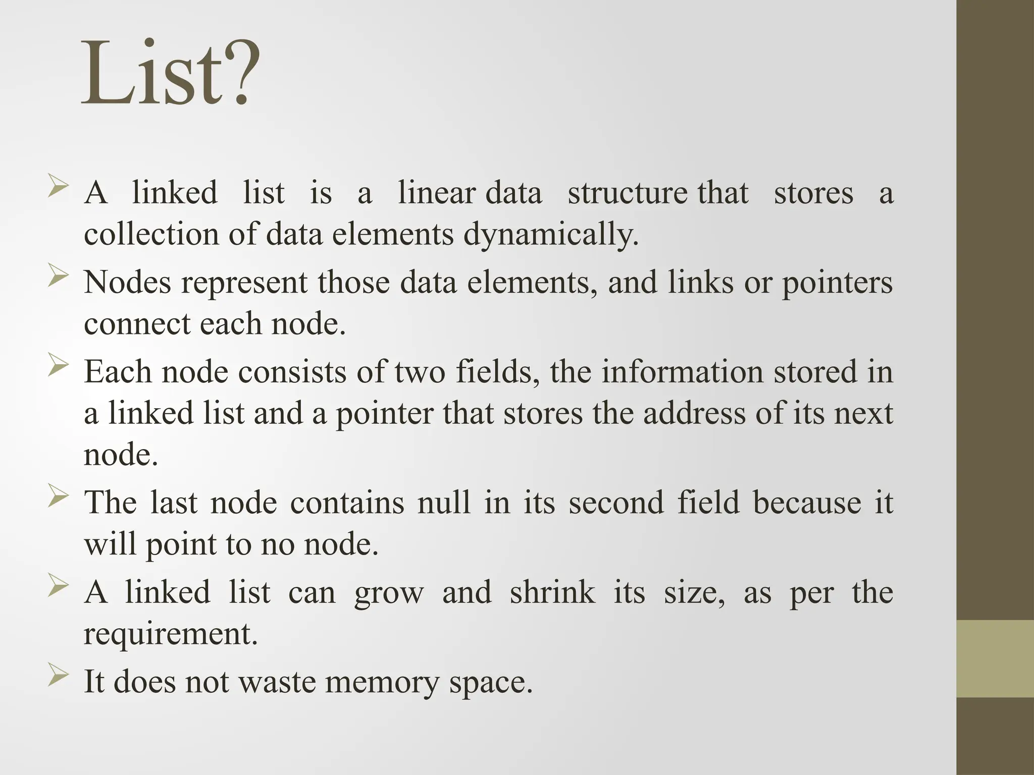 List?
 A linked list is a linear data structure that stores a
collection of data elements dynamically.
 Nodes represent those data elements, and links or pointers
connect each node.
 Each node consists of two fields, the information stored in
a linked list and a pointer that stores the address of its next
node.
 The last node contains null in its second field because it
will point to no node.
 A linked list can grow and shrink its size, as per the
requirement.
 It does not waste memory space.
 