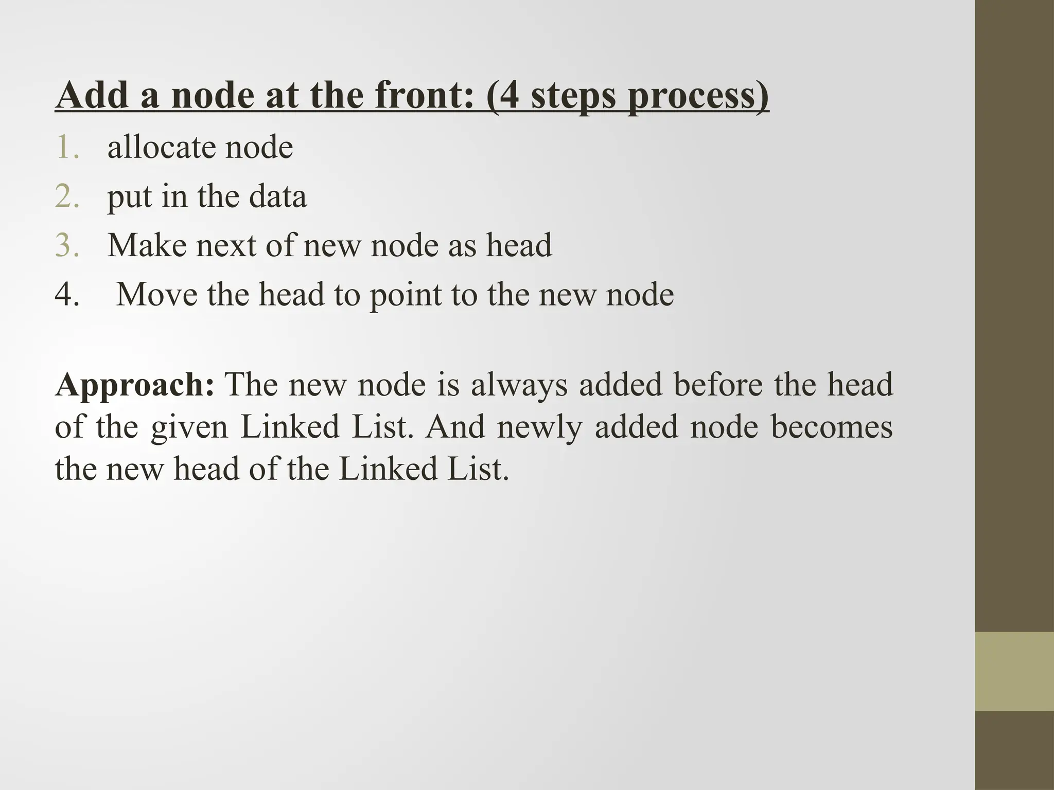 Add a node at the front: (4 steps process)
1. allocate node
2. put in the data
3. Make next of new node as head
4. Move the head to point to the new node
Approach: The new node is always added before the head
of the given Linked List. And newly added node becomes
the new head of the Linked List.
 