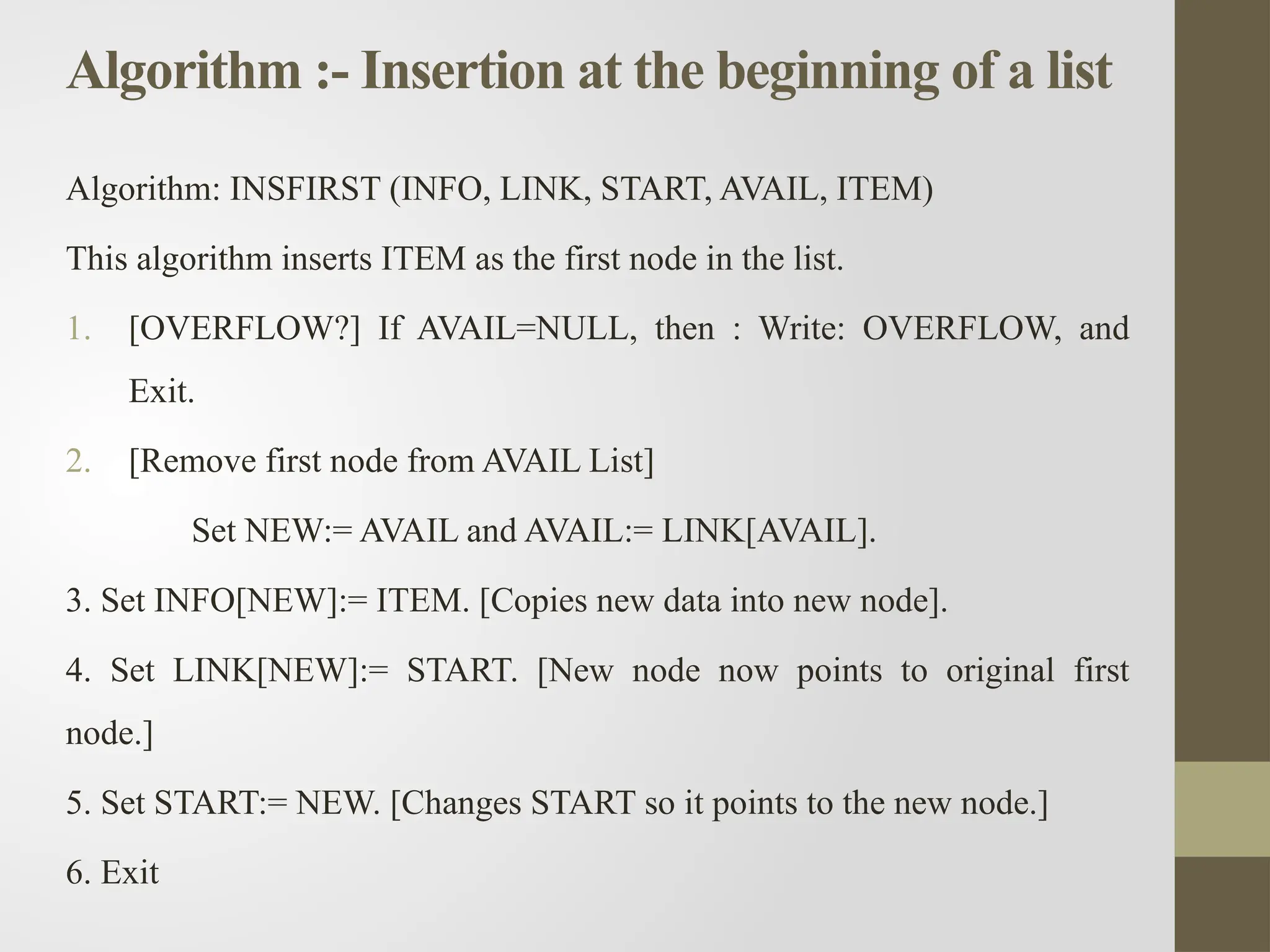 Algorithm :- Insertion at the beginning of a list
Algorithm: INSFIRST (INFO, LINK, START, AVAIL, ITEM)
This algorithm inserts ITEM as the first node in the list.
1. [OVERFLOW?] If AVAIL=NULL, then : Write: OVERFLOW, and
Exit.
2. [Remove first node from AVAIL List]
Set NEW:= AVAIL and AVAIL:= LINK[AVAIL].
3. Set INFO[NEW]:= ITEM. [Copies new data into new node].
4. Set LINK[NEW]:= START. [New node now points to original first
node.]
5. Set START:= NEW. [Changes START so it points to the new node.]
6. Exit
 
