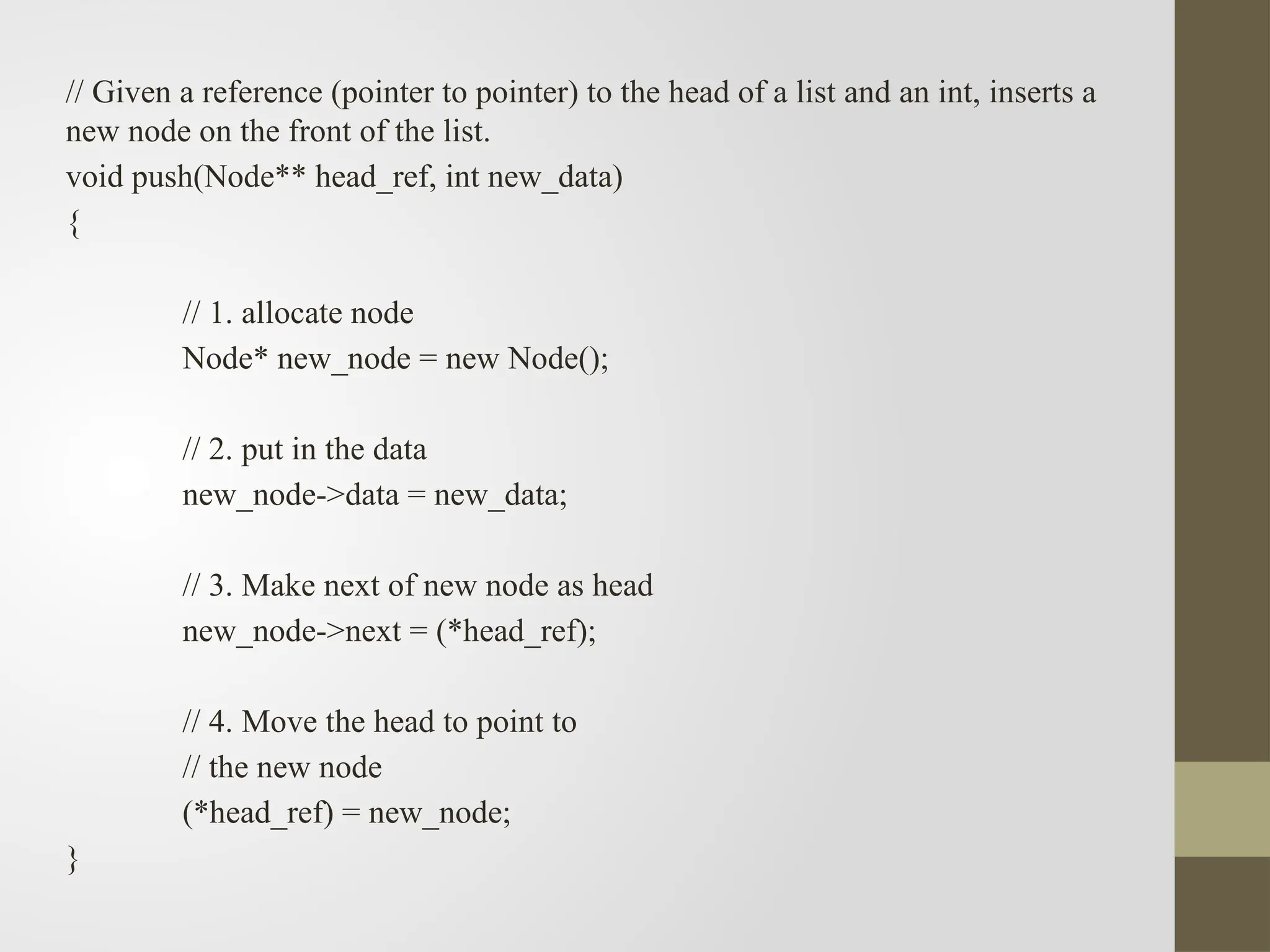 // Given a reference (pointer to pointer) to the head of a list and an int, inserts a
new node on the front of the list.
void push(Node** head_ref, int new_data)
{
// 1. allocate node
Node* new_node = new Node();
// 2. put in the data
new_node->data = new_data;
// 3. Make next of new node as head
new_node->next = (*head_ref);
// 4. Move the head to point to
// the new node
(*head_ref) = new_node;
}
 