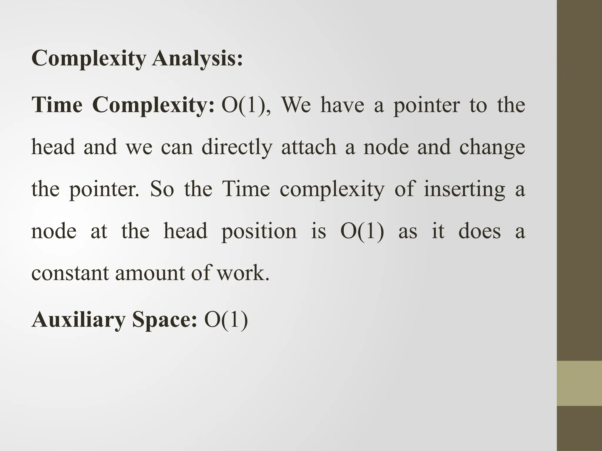 Complexity Analysis:
Time Complexity: O(1), We have a pointer to the
head and we can directly attach a node and change
the pointer. So the Time complexity of inserting a
node at the head position is O(1) as it does a
constant amount of work.
Auxiliary Space: O(1)
 