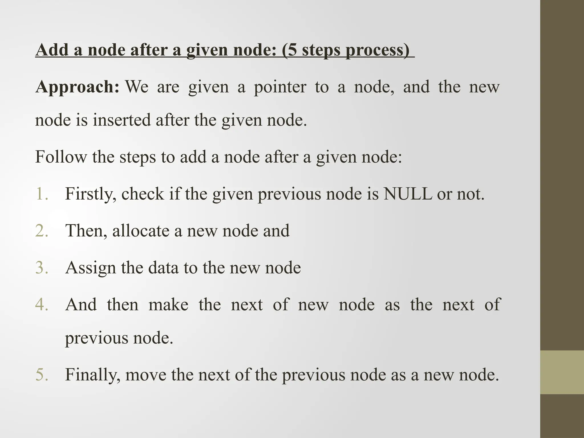 Add a node after a given node: (5 steps process)
Approach: We are given a pointer to a node, and the new
node is inserted after the given node.
Follow the steps to add a node after a given node:
1. Firstly, check if the given previous node is NULL or not.
2. Then, allocate a new node and
3. Assign the data to the new node
4. And then make the next of new node as the next of
previous node.
5. Finally, move the next of the previous node as a new node.
 