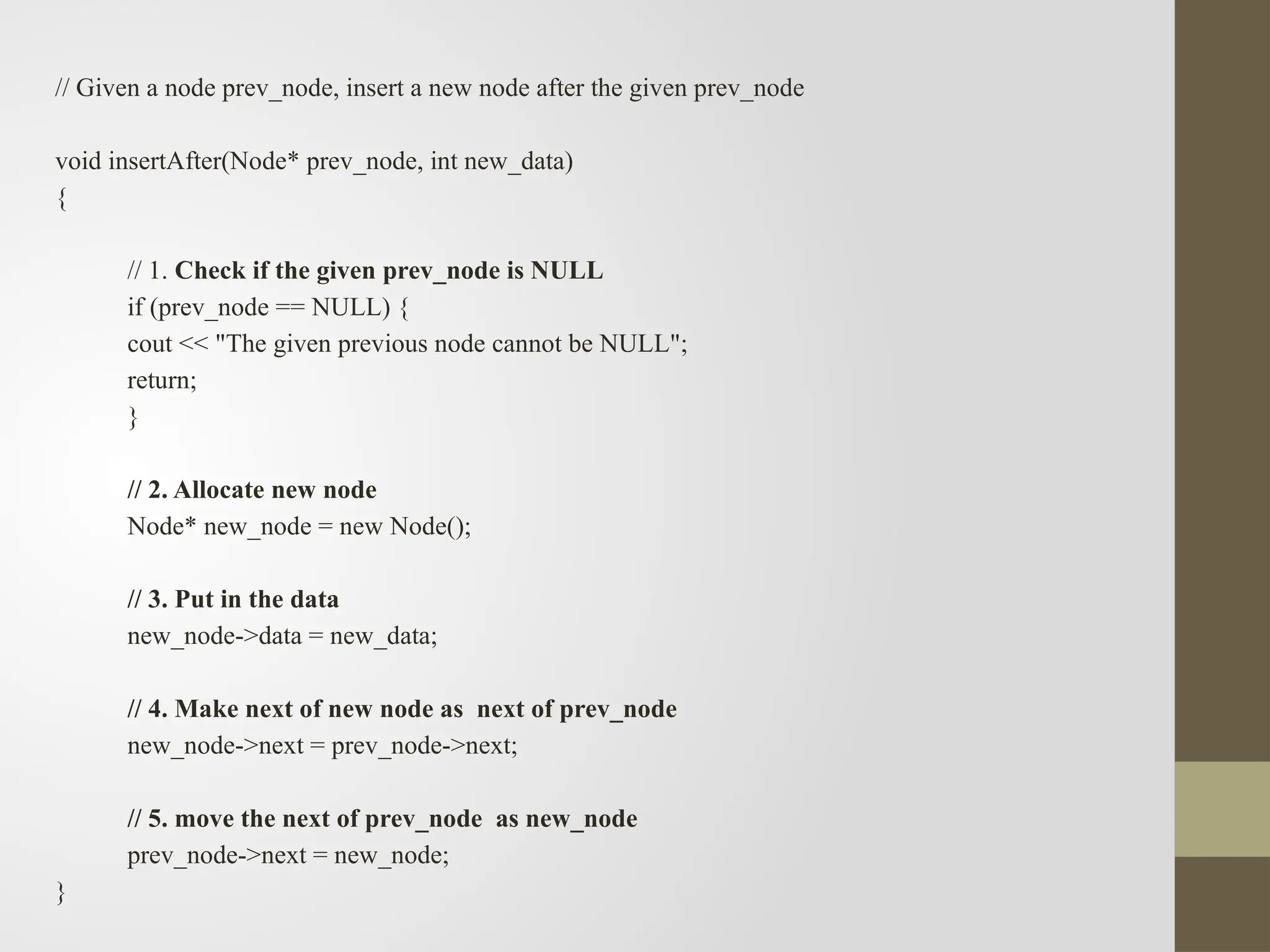 // Given a node prev_node, insert a new node after the given prev_node
void insertAfter(Node* prev_node, int new_data)
{
// 1. Check if the given prev_node is NULL
if (prev_node == NULL) {
cout << "The given previous node cannot be NULL";
return;
}
// 2. Allocate new node
Node* new_node = new Node();
// 3. Put in the data
new_node->data = new_data;
// 4. Make next of new node as next of prev_node
new_node->next = prev_node->next;
// 5. move the next of prev_node as new_node
prev_node->next = new_node;
}
 