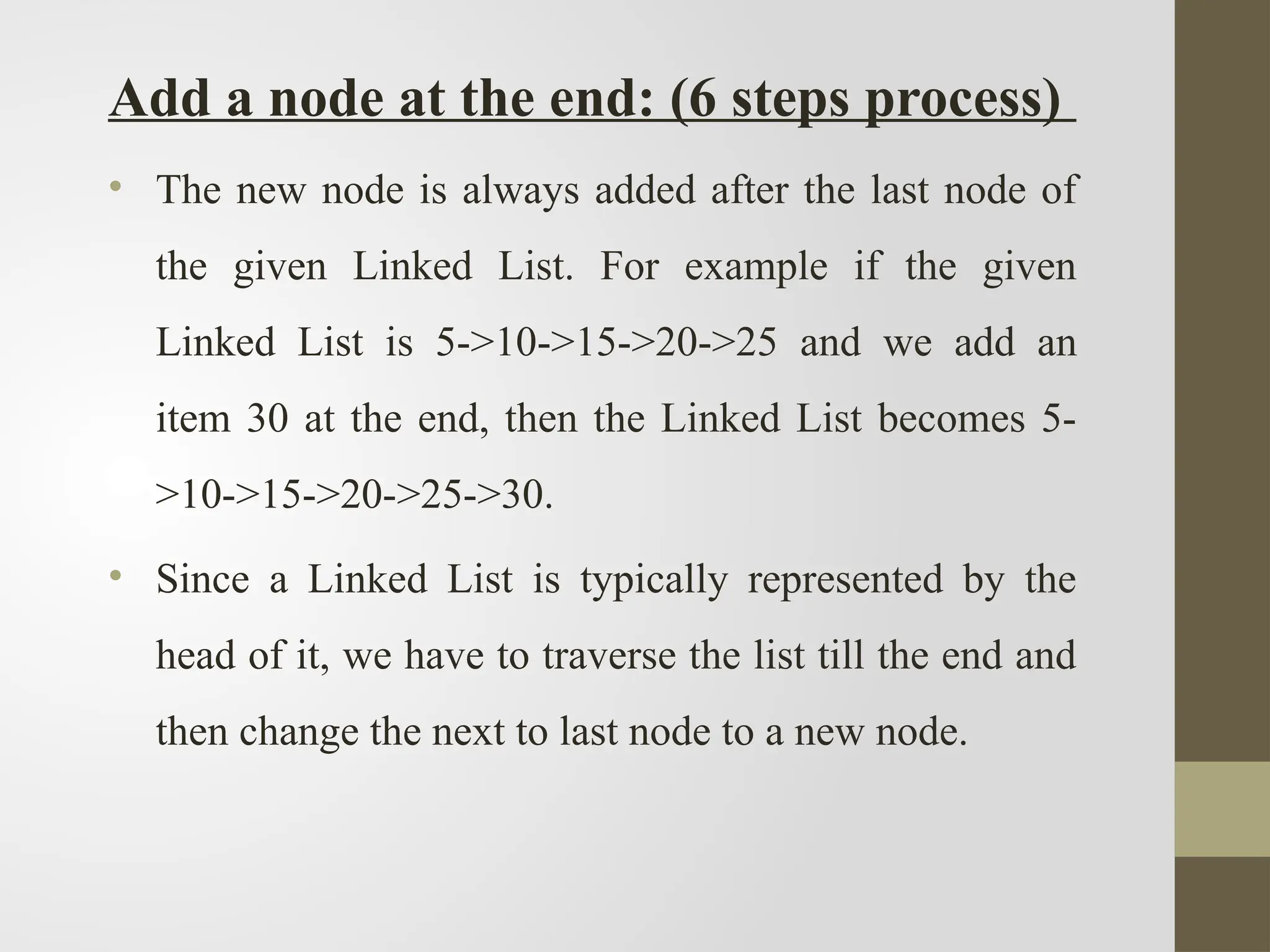 Add a node at the end: (6 steps process)
• The new node is always added after the last node of
the given Linked List. For example if the given
Linked List is 5->10->15->20->25 and we add an
item 30 at the end, then the Linked List becomes 5-
>10->15->20->25->30.
• Since a Linked List is typically represented by the
head of it, we have to traverse the list till the end and
then change the next to last node to a new node.
 