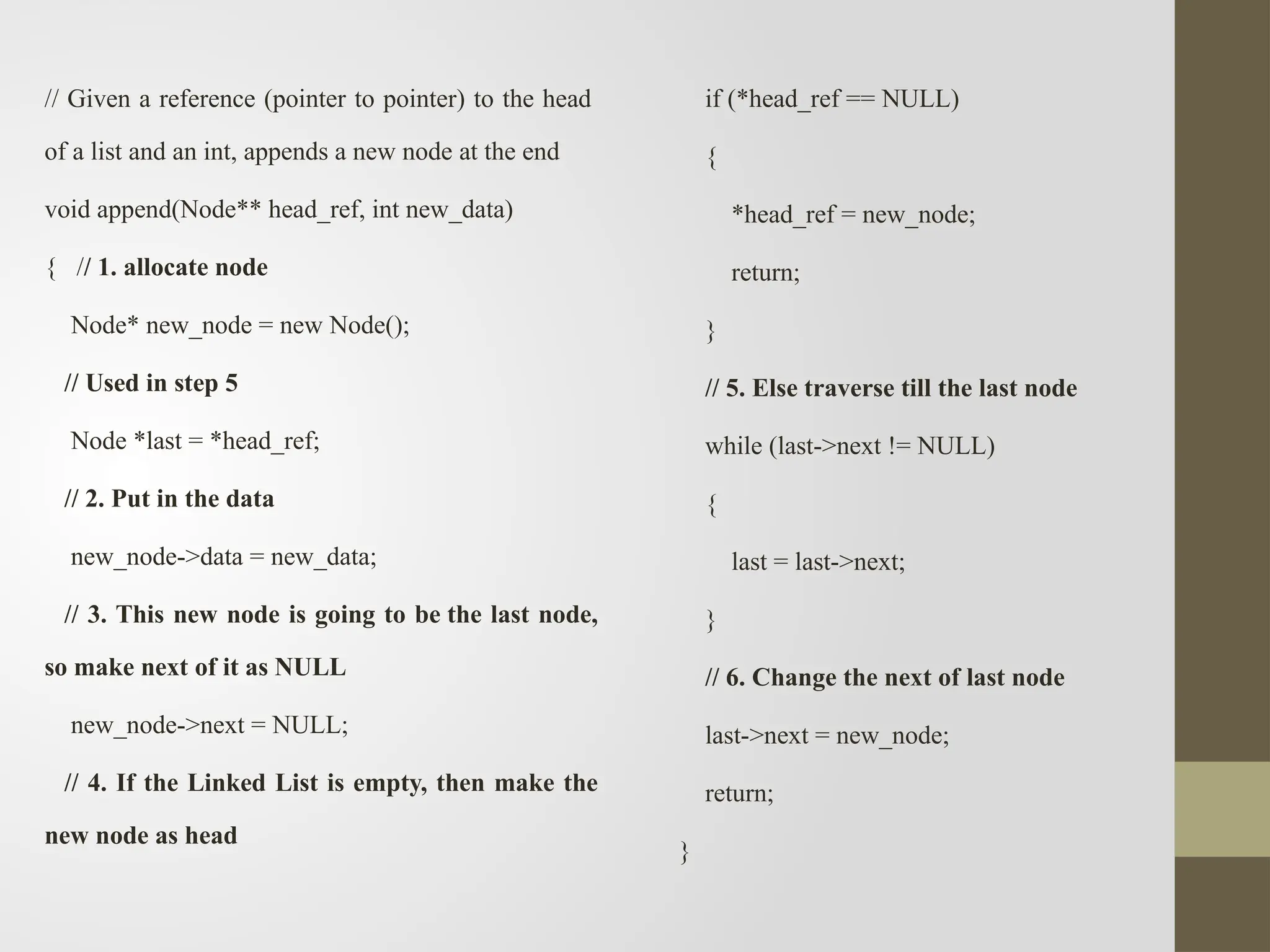 // Given a reference (pointer to pointer) to the head
of a list and an int, appends a new node at the end
void append(Node** head_ref, int new_data)
{ // 1. allocate node
Node* new_node = new Node();
// Used in step 5
Node *last = *head_ref;
// 2. Put in the data
new_node->data = new_data;
// 3. This new node is going to be the last node,
so make next of it as NULL
new_node->next = NULL;
// 4. If the Linked List is empty, then make the
new node as head
if (*head_ref == NULL)
{
*head_ref = new_node;
return;
}
// 5. Else traverse till the last node
while (last->next != NULL)
{
last = last->next;
}
// 6. Change the next of last node
last->next = new_node;
return;
}
 