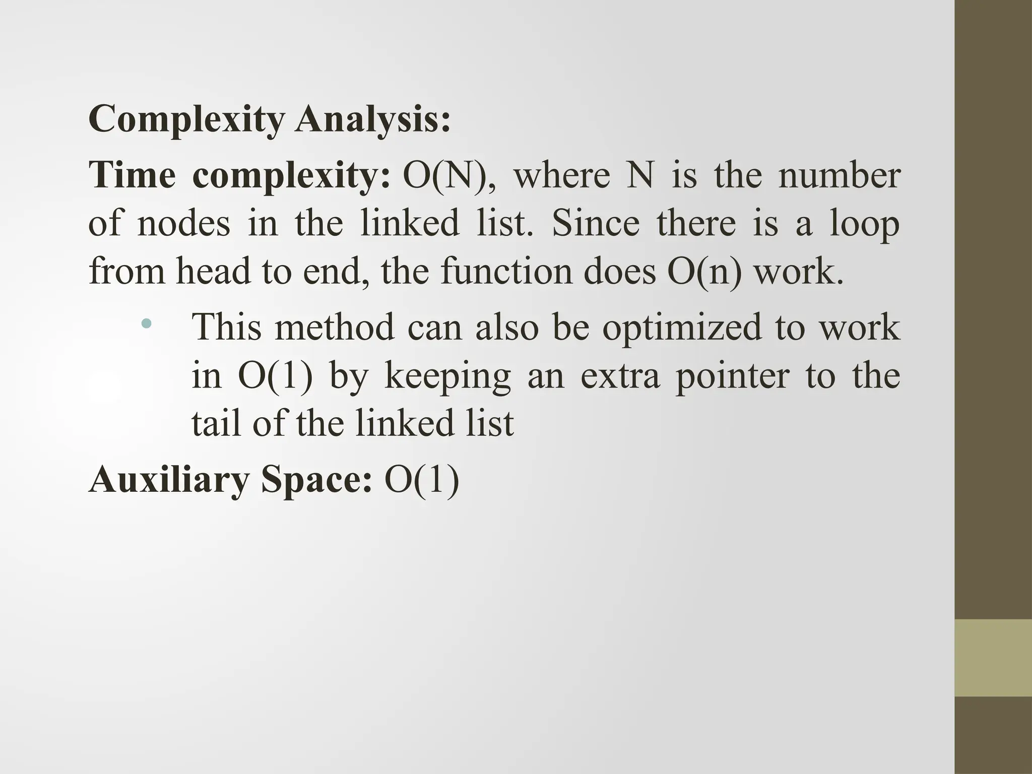 Complexity Analysis:
Time complexity: O(N), where N is the number
of nodes in the linked list. Since there is a loop
from head to end, the function does O(n) work.
• This method can also be optimized to work
in O(1) by keeping an extra pointer to the
tail of the linked list
Auxiliary Space: O(1)
 