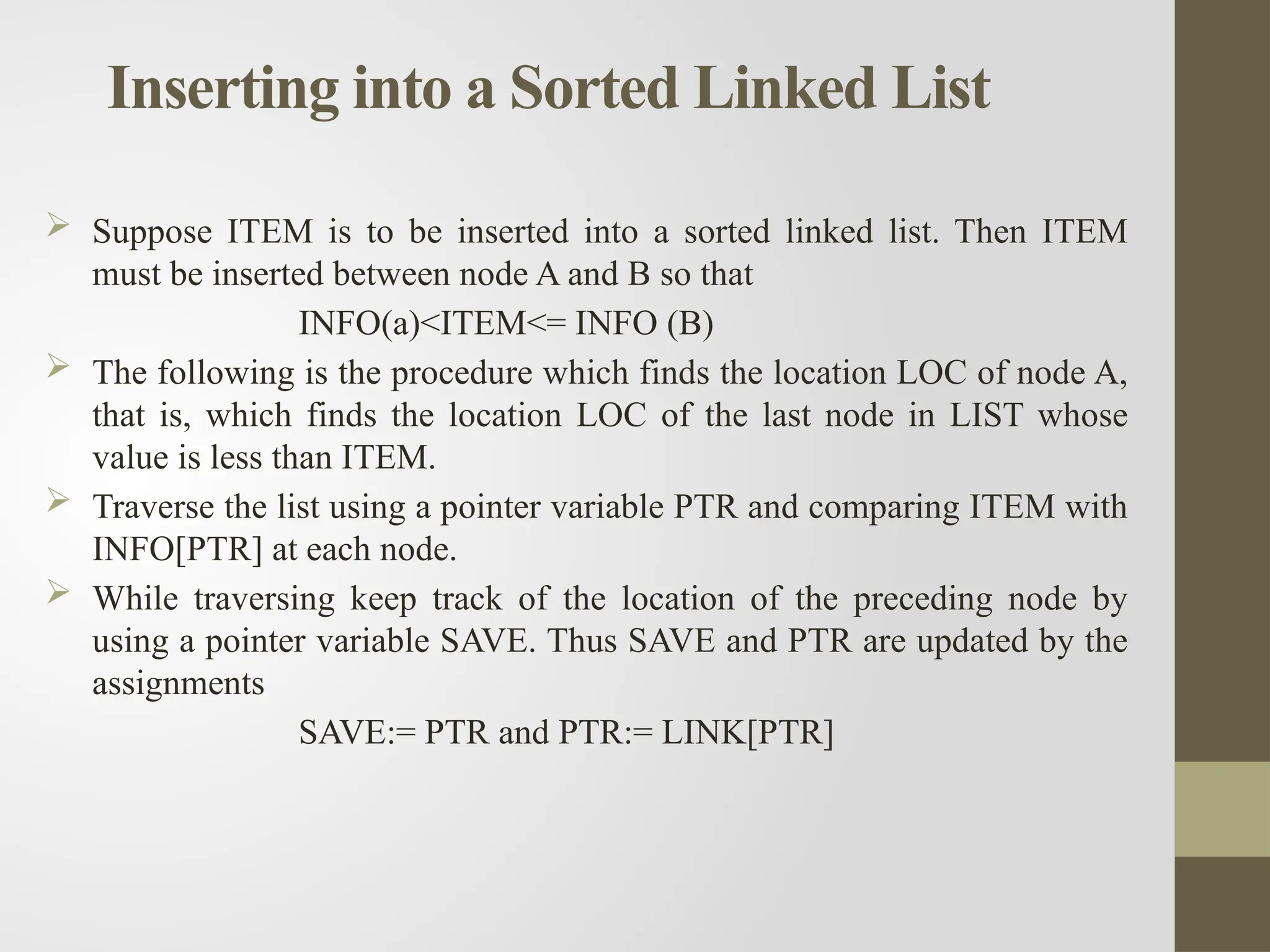 Inserting into a Sorted Linked List
 Suppose ITEM is to be inserted into a sorted linked list. Then ITEM
must be inserted between node A and B so that
INFO(a)<ITEM<= INFO (B)
 The following is the procedure which finds the location LOC of node A,
that is, which finds the location LOC of the last node in LIST whose
value is less than ITEM.
 Traverse the list using a pointer variable PTR and comparing ITEM with
INFO[PTR] at each node.
 While traversing keep track of the location of the preceding node by
using a pointer variable SAVE. Thus SAVE and PTR are updated by the
assignments
SAVE:= PTR and PTR:= LINK[PTR]
 