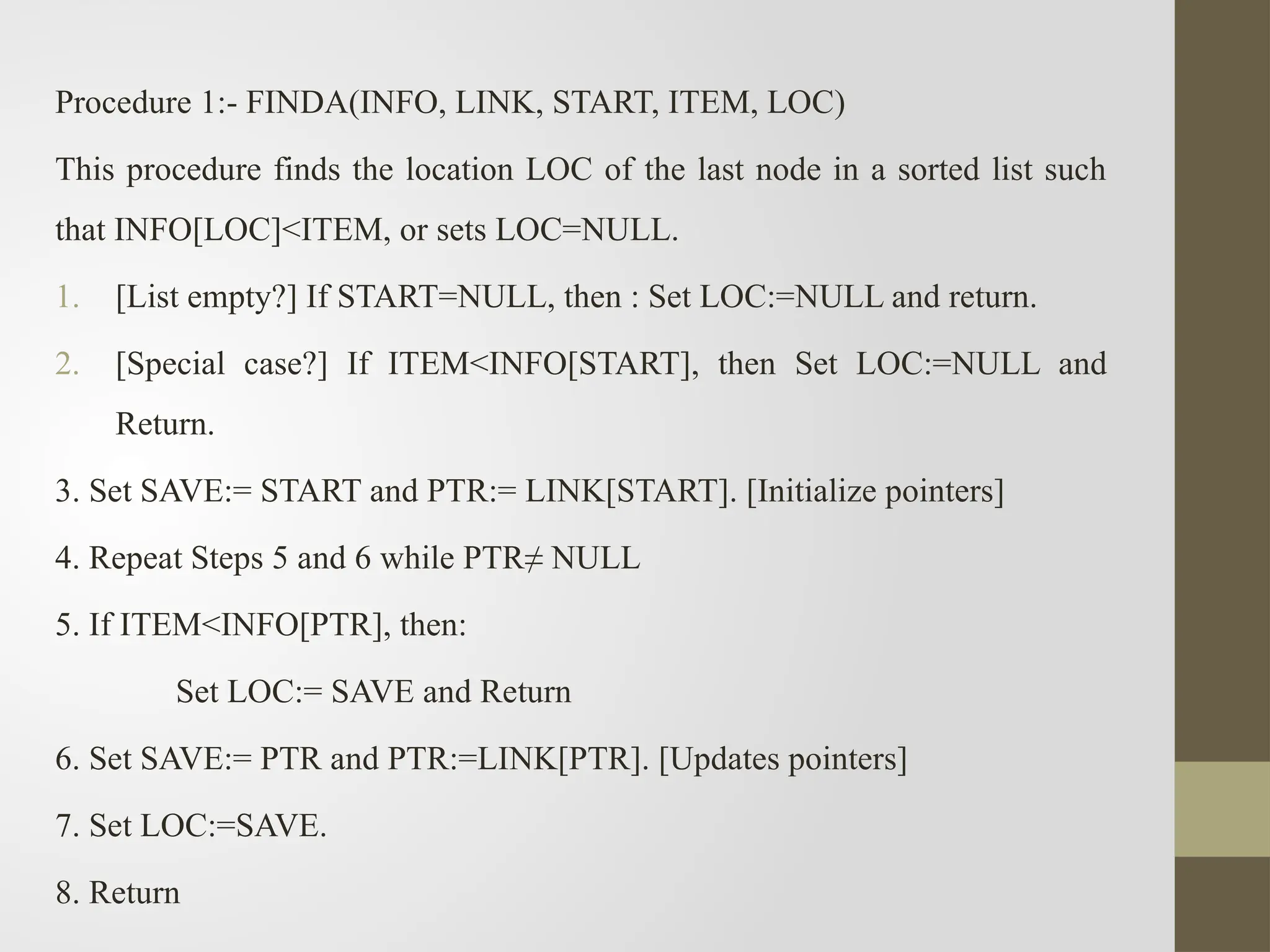 Procedure 1:- FINDA(INFO, LINK, START, ITEM, LOC)
This procedure finds the location LOC of the last node in a sorted list such
that INFO[LOC]<ITEM, or sets LOC=NULL.
1. [List empty?] If START=NULL, then : Set LOC:=NULL and return.
2. [Special case?] If ITEM<INFO[START], then Set LOC:=NULL and
Return.
3. Set SAVE:= START and PTR:= LINK[START]. [Initialize pointers]
4. Repeat Steps 5 and 6 while PTR≠ NULL
5. If ITEM<INFO[PTR], then:
Set LOC:= SAVE and Return
6. Set SAVE:= PTR and PTR:=LINK[PTR]. [Updates pointers]
7. Set LOC:=SAVE.
8. Return
 