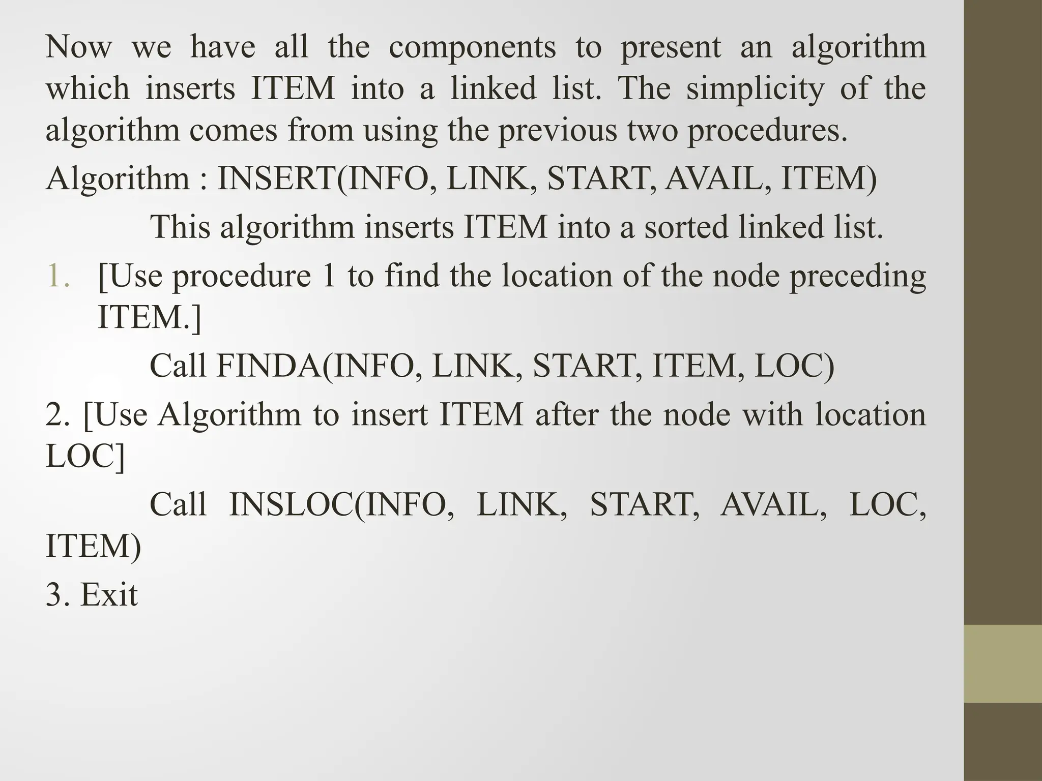 Now we have all the components to present an algorithm
which inserts ITEM into a linked list. The simplicity of the
algorithm comes from using the previous two procedures.
Algorithm : INSERT(INFO, LINK, START, AVAIL, ITEM)
This algorithm inserts ITEM into a sorted linked list.
1. [Use procedure 1 to find the location of the node preceding
ITEM.]
Call FINDA(INFO, LINK, START, ITEM, LOC)
2. [Use Algorithm to insert ITEM after the node with location
LOC]
Call INSLOC(INFO, LINK, START, AVAIL, LOC,
ITEM)
3. Exit
 