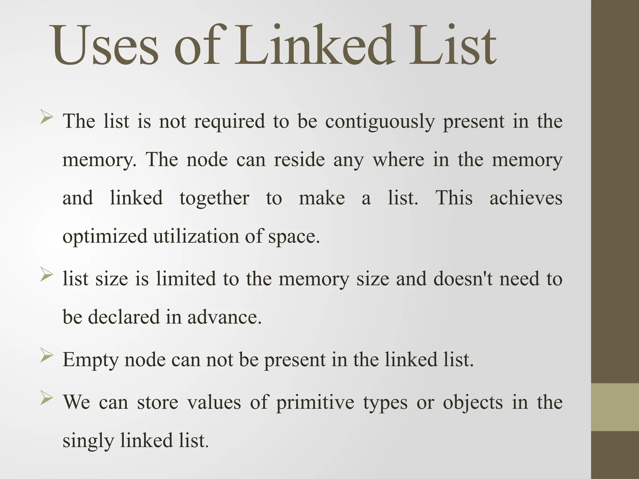 Uses of Linked List
 The list is not required to be contiguously present in the
memory. The node can reside any where in the memory
and linked together to make a list. This achieves
optimized utilization of space.
 list size is limited to the memory size and doesn't need to
be declared in advance.
 Empty node can not be present in the linked list.
 We can store values of primitive types or objects in the
singly linked list.
 