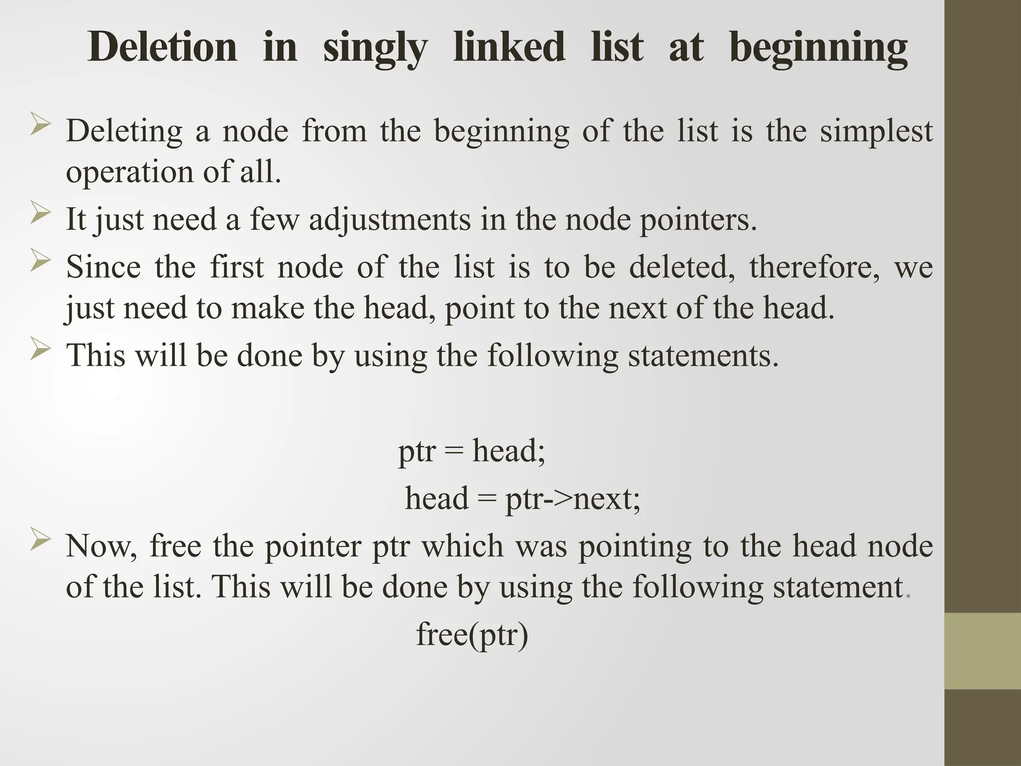 Deletion in singly linked list at beginning
 Deleting a node from the beginning of the list is the simplest
operation of all.
 It just need a few adjustments in the node pointers.
 Since the first node of the list is to be deleted, therefore, we
just need to make the head, point to the next of the head.
 This will be done by using the following statements.
ptr = head;
head = ptr->next;
 Now, free the pointer ptr which was pointing to the head node
of the list. This will be done by using the following statement.
free(ptr)
 