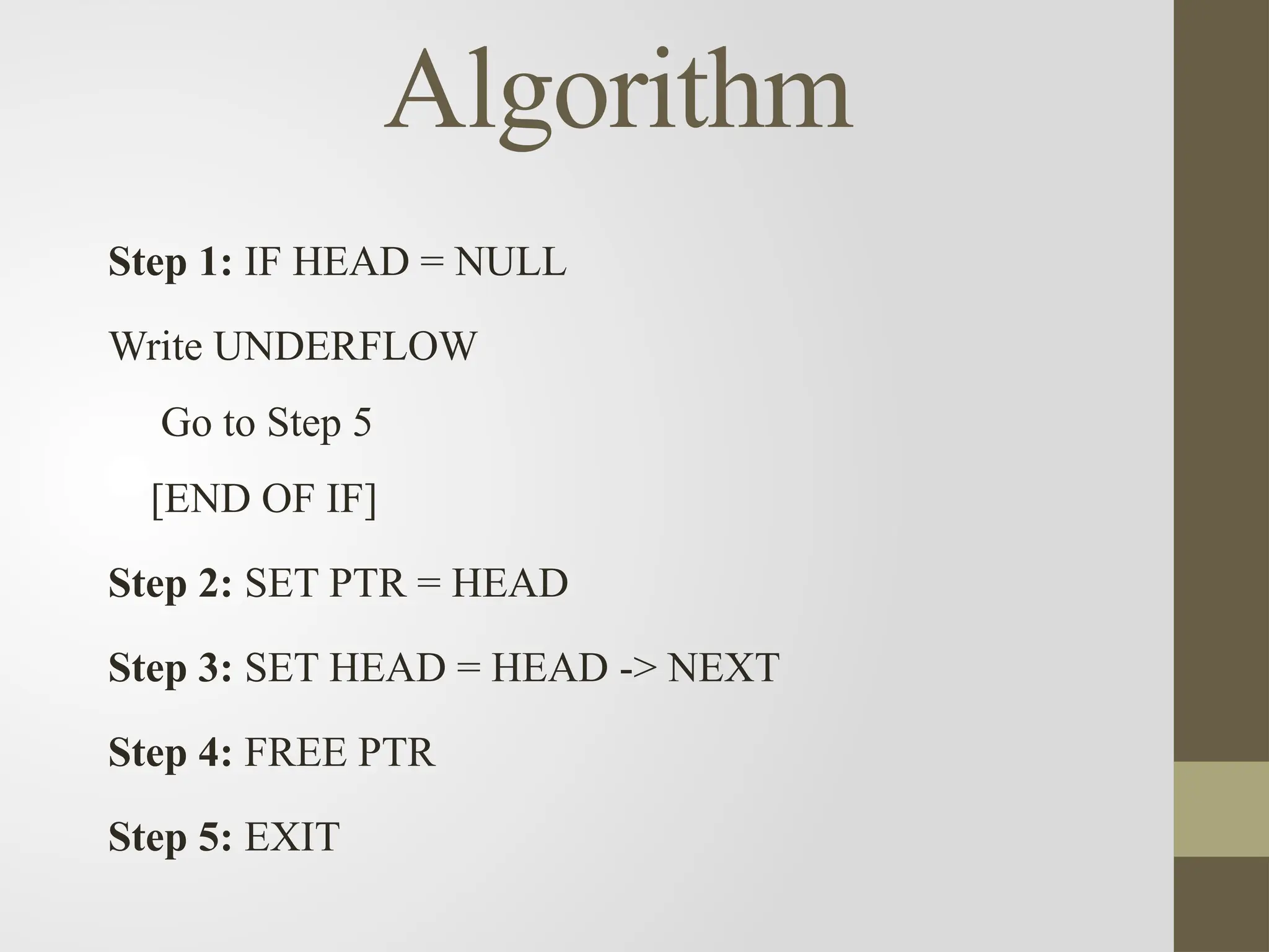 Algorithm
Step 1: IF HEAD = NULL
Write UNDERFLOW
Go to Step 5
[END OF IF]
Step 2: SET PTR = HEAD
Step 3: SET HEAD = HEAD -> NEXT
Step 4: FREE PTR
Step 5: EXIT
 