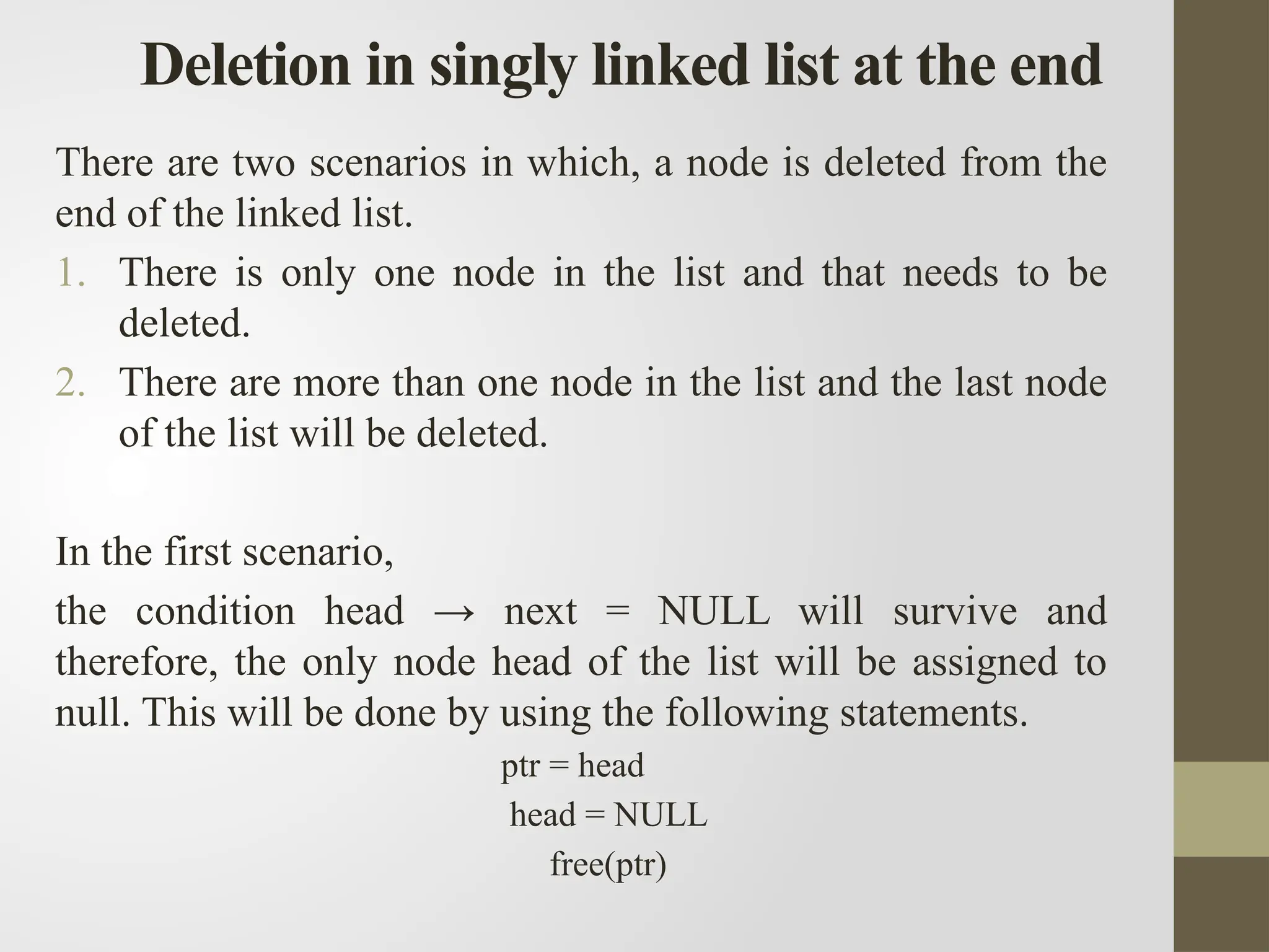 Deletion in singly linked list at the end
There are two scenarios in which, a node is deleted from the
end of the linked list.
1. There is only one node in the list and that needs to be
deleted.
2. There are more than one node in the list and the last node
of the list will be deleted.
In the first scenario,
the condition head → next = NULL will survive and
therefore, the only node head of the list will be assigned to
null. This will be done by using the following statements.
ptr = head
head = NULL
free(ptr)
 