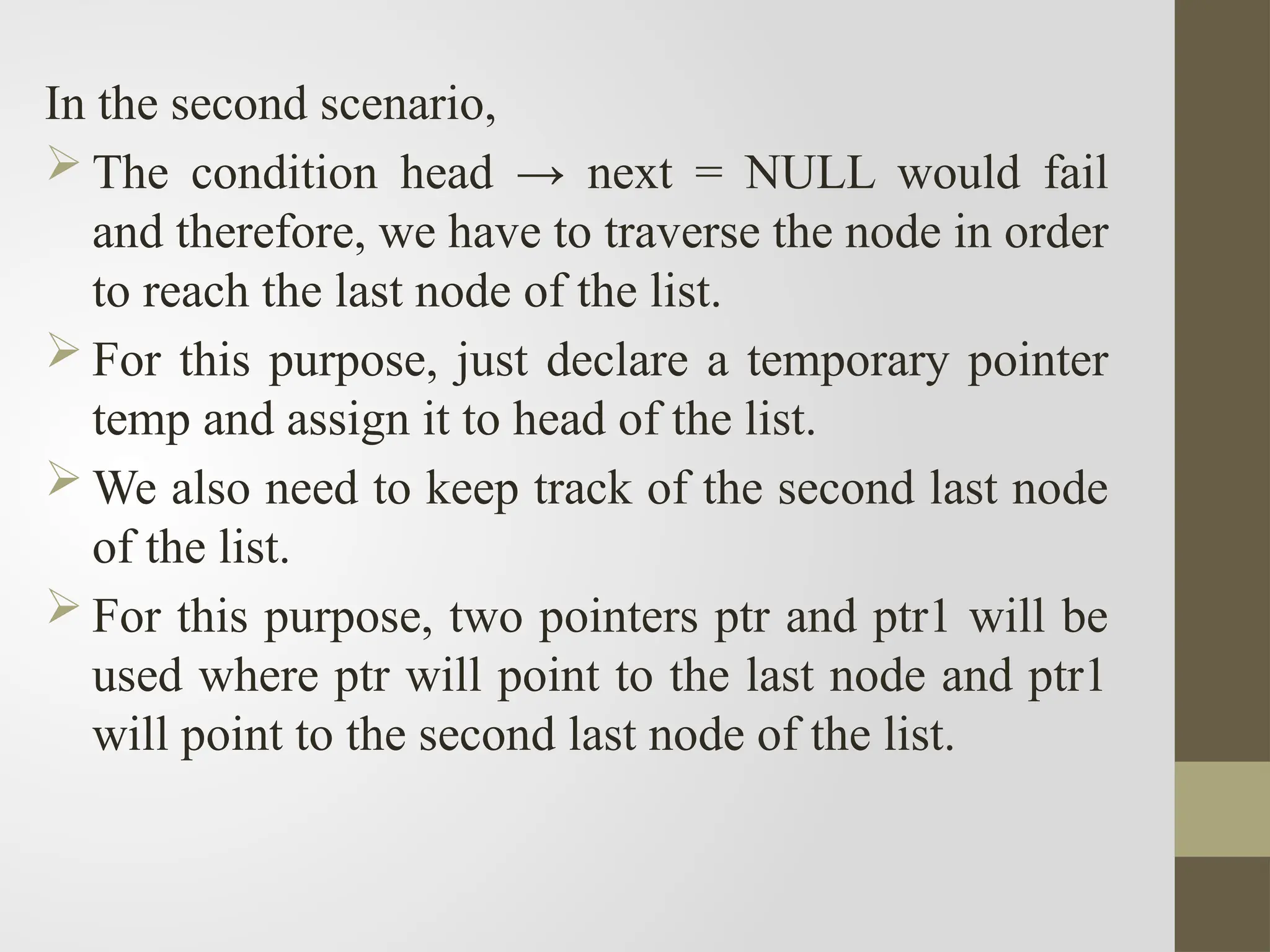 In the second scenario,
 The condition head → next = NULL would fail
and therefore, we have to traverse the node in order
to reach the last node of the list.
 For this purpose, just declare a temporary pointer
temp and assign it to head of the list.
 We also need to keep track of the second last node
of the list.
 For this purpose, two pointers ptr and ptr1 will be
used where ptr will point to the last node and ptr1
will point to the second last node of the list.
 