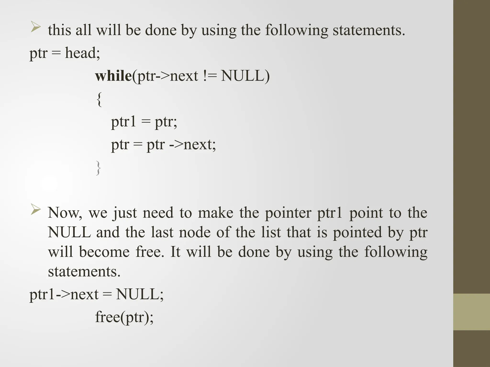  this all will be done by using the following statements.
ptr = head;
while(ptr->next != NULL)
{
ptr1 = ptr;
ptr = ptr ->next;
}
 Now, we just need to make the pointer ptr1 point to the
NULL and the last node of the list that is pointed by ptr
will become free. It will be done by using the following
statements.
ptr1->next = NULL;
free(ptr);
 