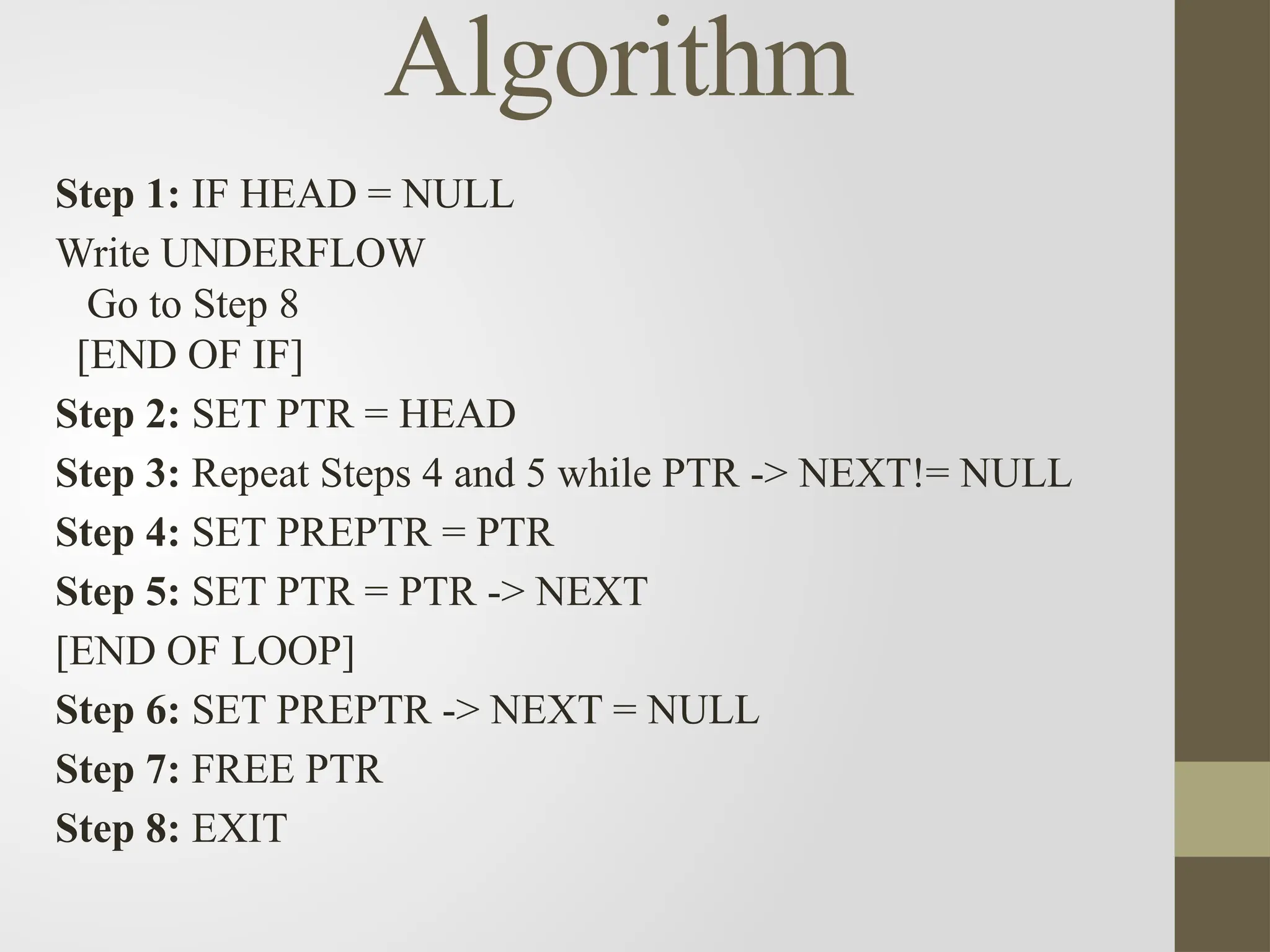 Algorithm
Step 1: IF HEAD = NULL
Write UNDERFLOW
Go to Step 8
[END OF IF]
Step 2: SET PTR = HEAD
Step 3: Repeat Steps 4 and 5 while PTR -> NEXT!= NULL
Step 4: SET PREPTR = PTR
Step 5: SET PTR = PTR -> NEXT
[END OF LOOP]
Step 6: SET PREPTR -> NEXT = NULL
Step 7: FREE PTR
Step 8: EXIT
 