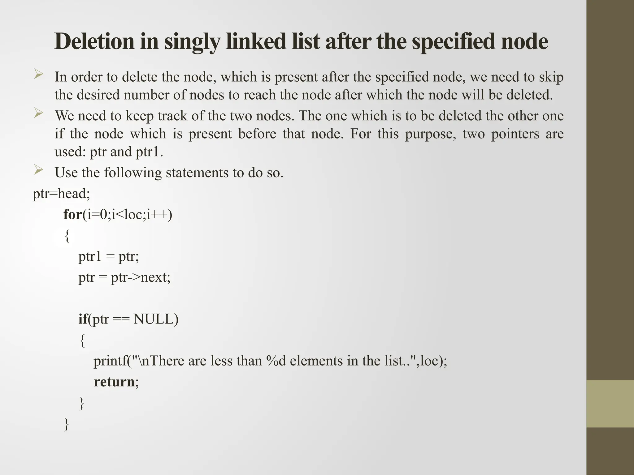 Deletion in singly linked list after the specified node
 In order to delete the node, which is present after the specified node, we need to skip
the desired number of nodes to reach the node after which the node will be deleted.
 We need to keep track of the two nodes. The one which is to be deleted the other one
if the node which is present before that node. For this purpose, two pointers are
used: ptr and ptr1.
 Use the following statements to do so.
ptr=head;
for(i=0;i<loc;i++)
{
ptr1 = ptr;
ptr = ptr->next;
if(ptr == NULL)
{
printf("nThere are less than %d elements in the list..",loc);
return;
}
}
 