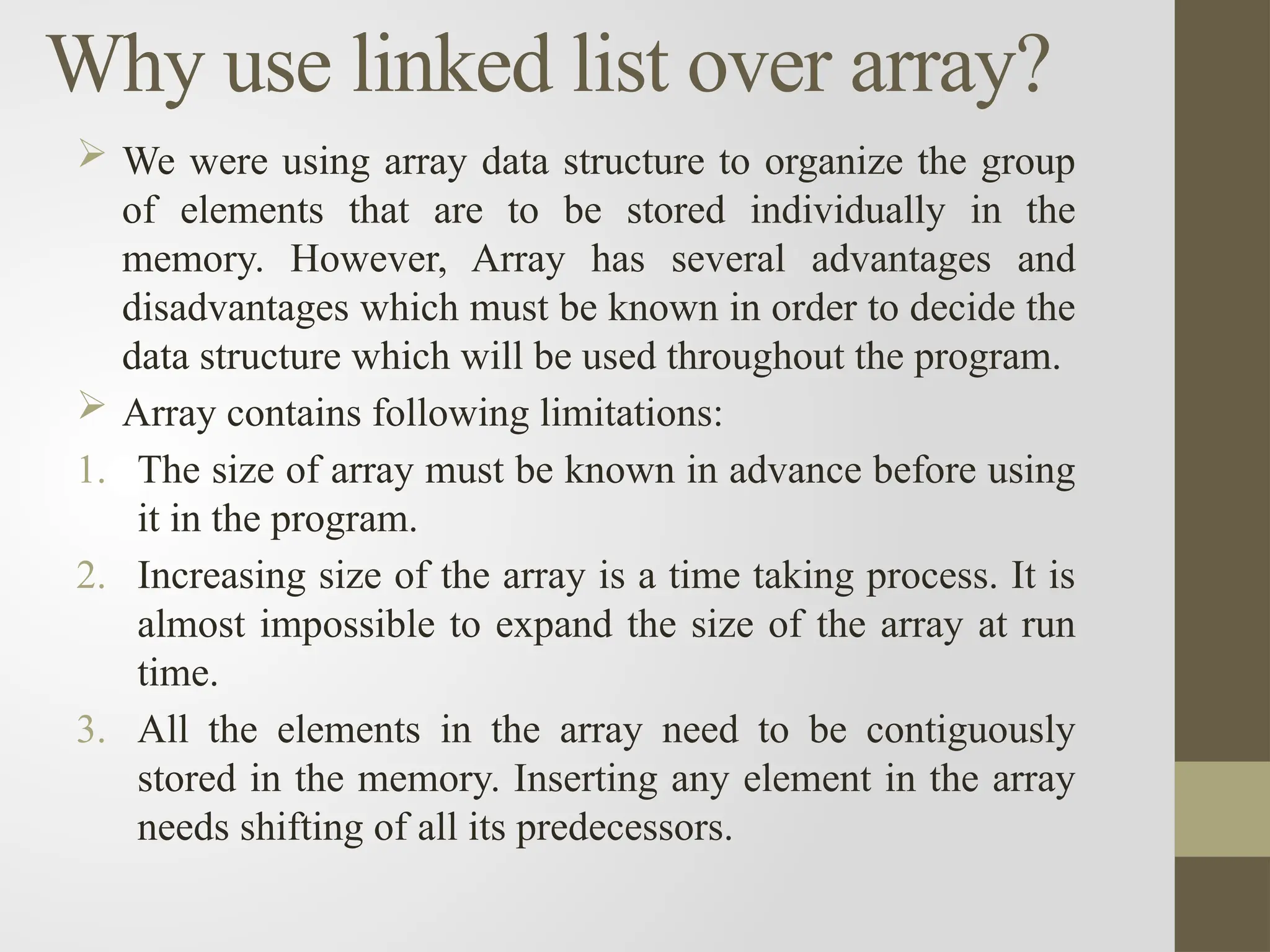 Why use linked list over array?
 We were using array data structure to organize the group
of elements that are to be stored individually in the
memory. However, Array has several advantages and
disadvantages which must be known in order to decide the
data structure which will be used throughout the program.
 Array contains following limitations:
1. The size of array must be known in advance before using
it in the program.
2. Increasing size of the array is a time taking process. It is
almost impossible to expand the size of the array at run
time.
3. All the elements in the array need to be contiguously
stored in the memory. Inserting any element in the array
needs shifting of all its predecessors.
 