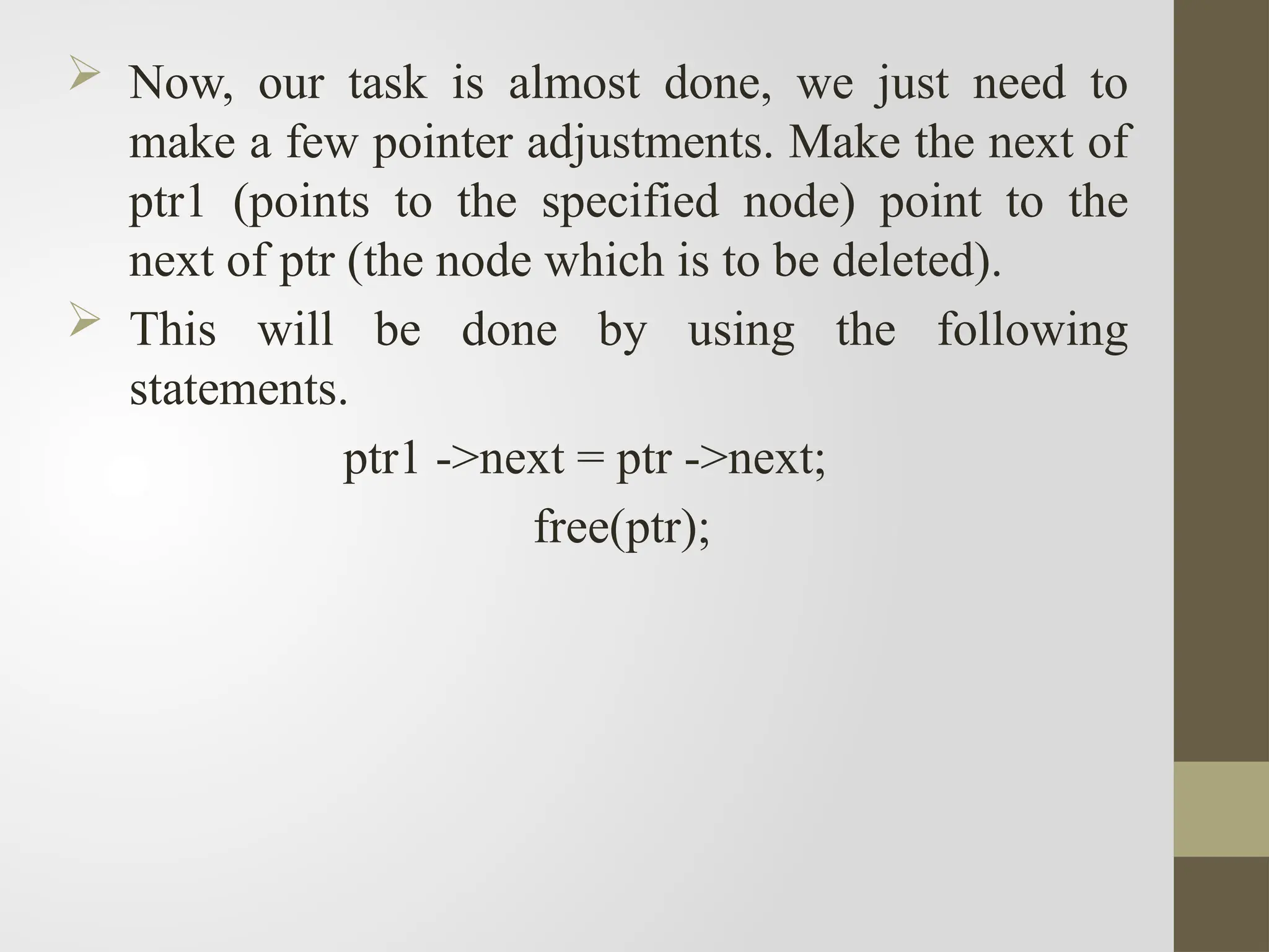  Now, our task is almost done, we just need to
make a few pointer adjustments. Make the next of
ptr1 (points to the specified node) point to the
next of ptr (the node which is to be deleted).
 This will be done by using the following
statements.
ptr1 ->next = ptr ->next;
free(ptr);
 
