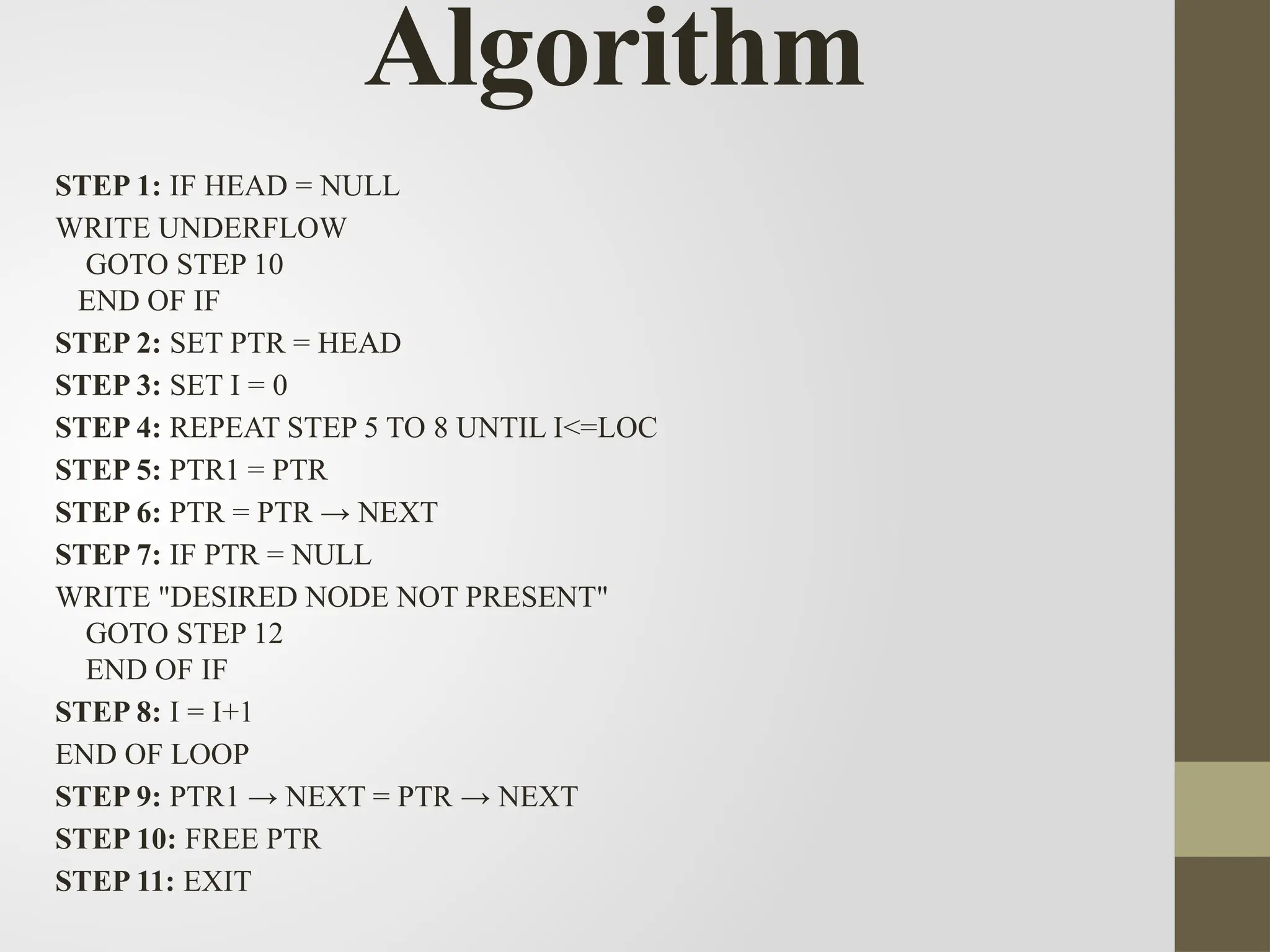 Algorithm
STEP 1: IF HEAD = NULL
WRITE UNDERFLOW
GOTO STEP 10
END OF IF
STEP 2: SET PTR = HEAD
STEP 3: SET I = 0
STEP 4: REPEAT STEP 5 TO 8 UNTIL I<=LOC
STEP 5: PTR1 = PTR
STEP 6: PTR = PTR → NEXT
STEP 7: IF PTR = NULL
WRITE "DESIRED NODE NOT PRESENT"
GOTO STEP 12
END OF IF
STEP 8: I = I+1
END OF LOOP
STEP 9: PTR1 → NEXT = PTR → NEXT
STEP 10: FREE PTR
STEP 11: EXIT
 
