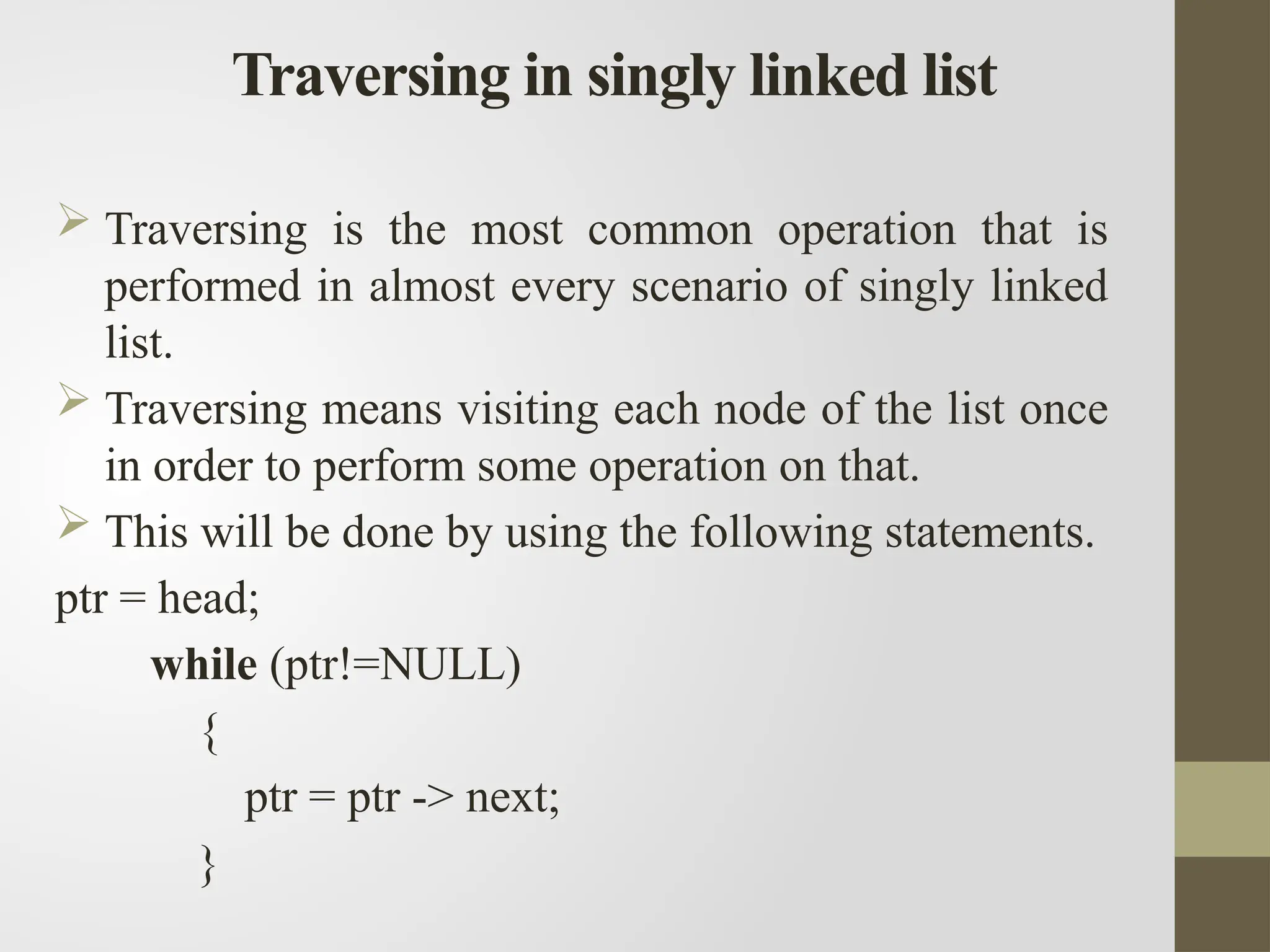 Traversing in singly linked list
 Traversing is the most common operation that is
performed in almost every scenario of singly linked
list.
 Traversing means visiting each node of the list once
in order to perform some operation on that.
 This will be done by using the following statements.
ptr = head;
while (ptr!=NULL)
{
ptr = ptr -> next;
}
 