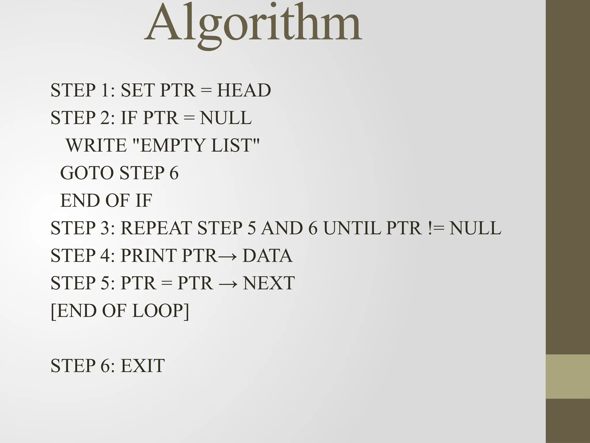 Algorithm
STEP 1: SET PTR = HEAD
STEP 2: IF PTR = NULL
WRITE "EMPTY LIST"
GOTO STEP 6
END OF IF
STEP 3: REPEAT STEP 5 AND 6 UNTIL PTR != NULL
STEP 4: PRINT PTR→ DATA
STEP 5: PTR = PTR → NEXT
[END OF LOOP]
STEP 6: EXIT
 