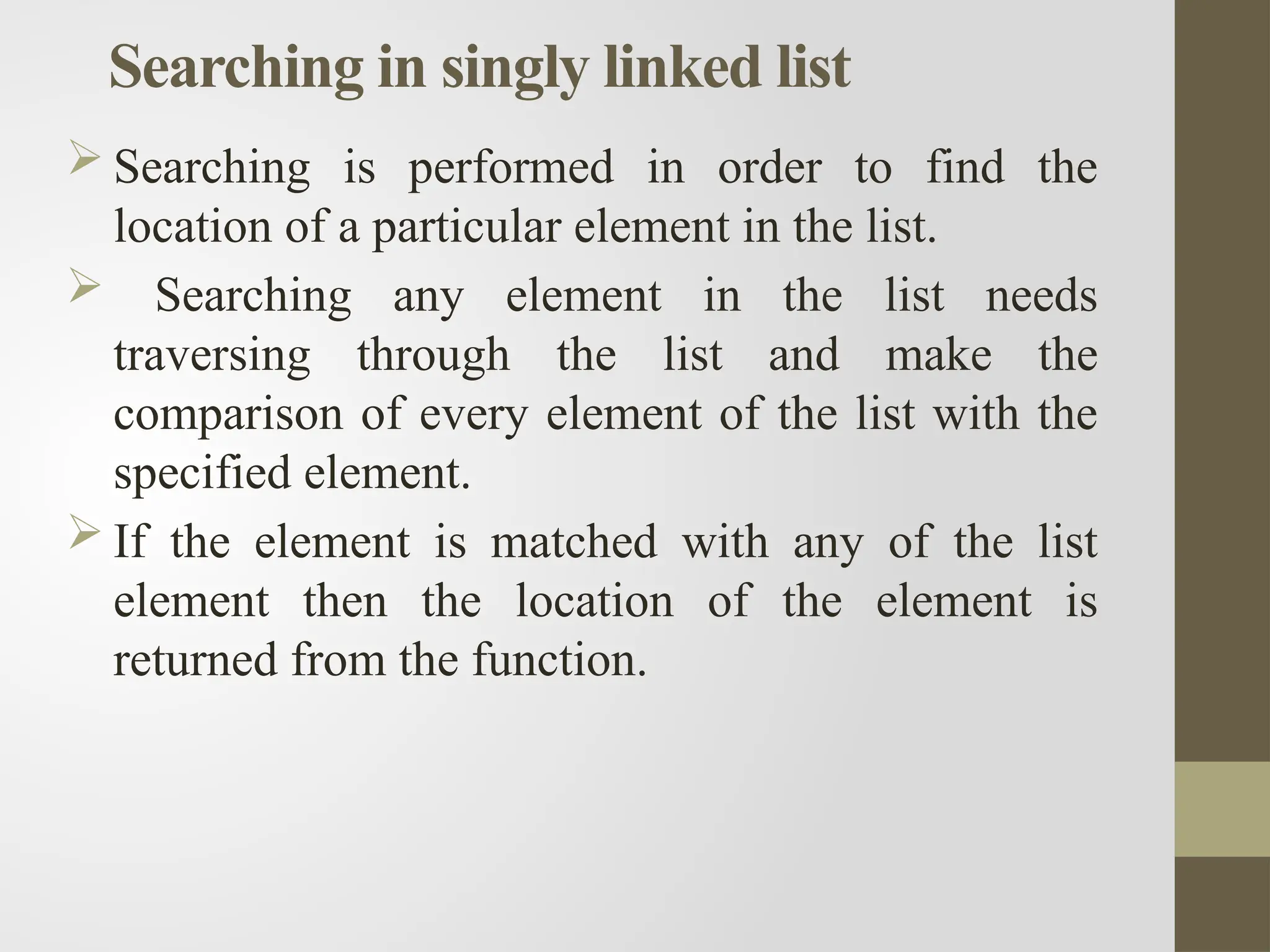 Searching in singly linked list
 Searching is performed in order to find the
location of a particular element in the list.
 Searching any element in the list needs
traversing through the list and make the
comparison of every element of the list with the
specified element.
 If the element is matched with any of the list
element then the location of the element is
returned from the function.
 