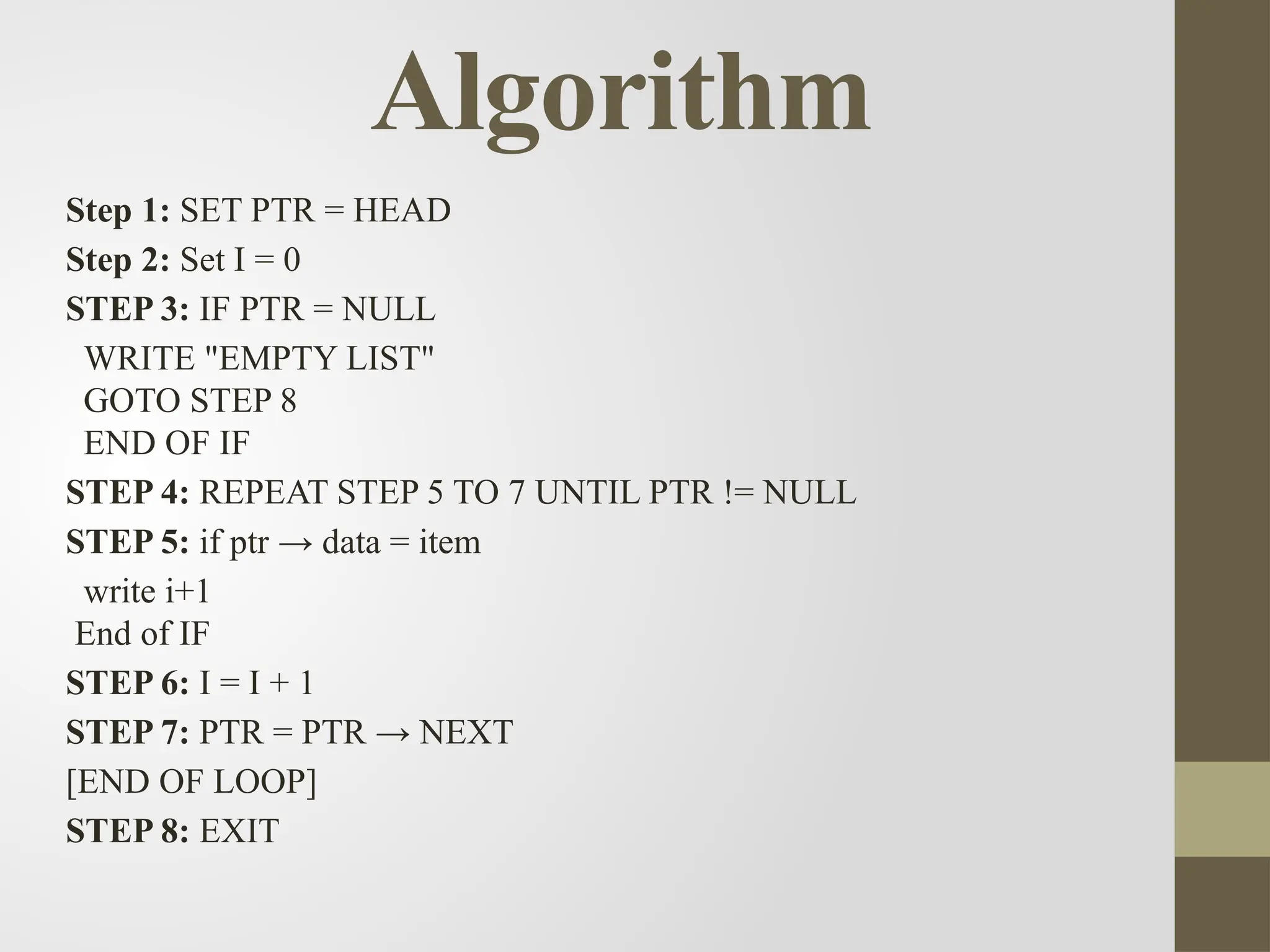 Algorithm
Step 1: SET PTR = HEAD
Step 2: Set I = 0
STEP 3: IF PTR = NULL
WRITE "EMPTY LIST"
GOTO STEP 8
END OF IF
STEP 4: REPEAT STEP 5 TO 7 UNTIL PTR != NULL
STEP 5: if ptr → data = item
write i+1
End of IF
STEP 6: I = I + 1
STEP 7: PTR = PTR → NEXT
[END OF LOOP]
STEP 8: EXIT
 