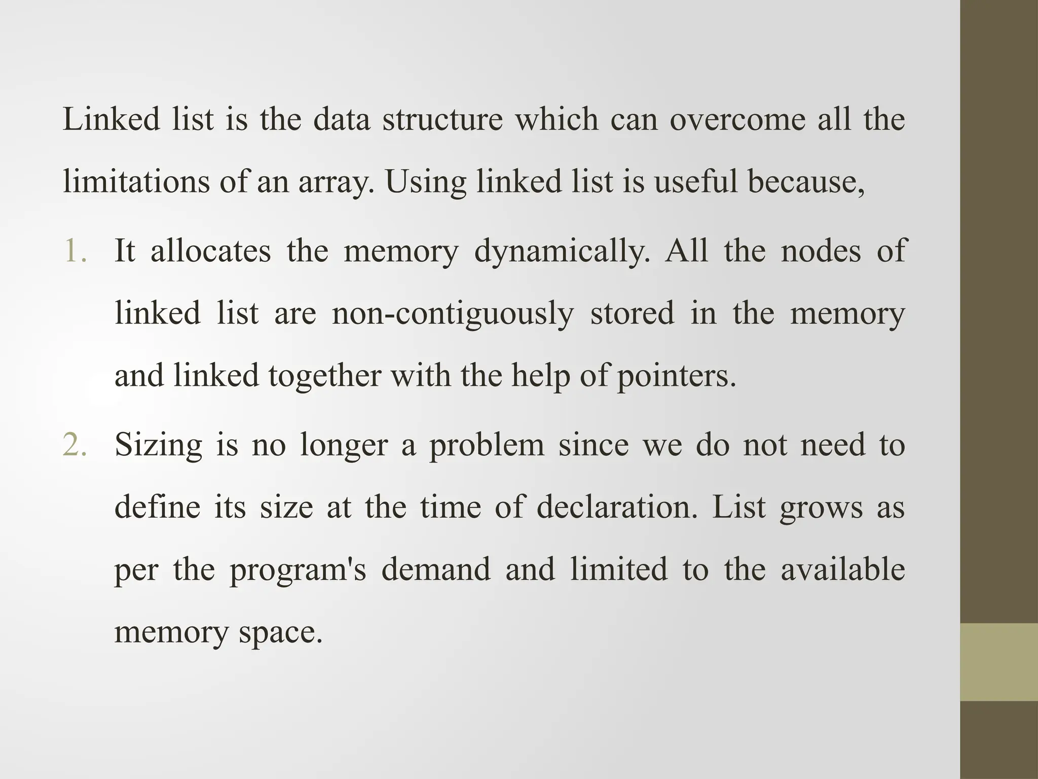 Linked list is the data structure which can overcome all the
limitations of an array. Using linked list is useful because,
1. It allocates the memory dynamically. All the nodes of
linked list are non-contiguously stored in the memory
and linked together with the help of pointers.
2. Sizing is no longer a problem since we do not need to
define its size at the time of declaration. List grows as
per the program's demand and limited to the available
memory space.
 
