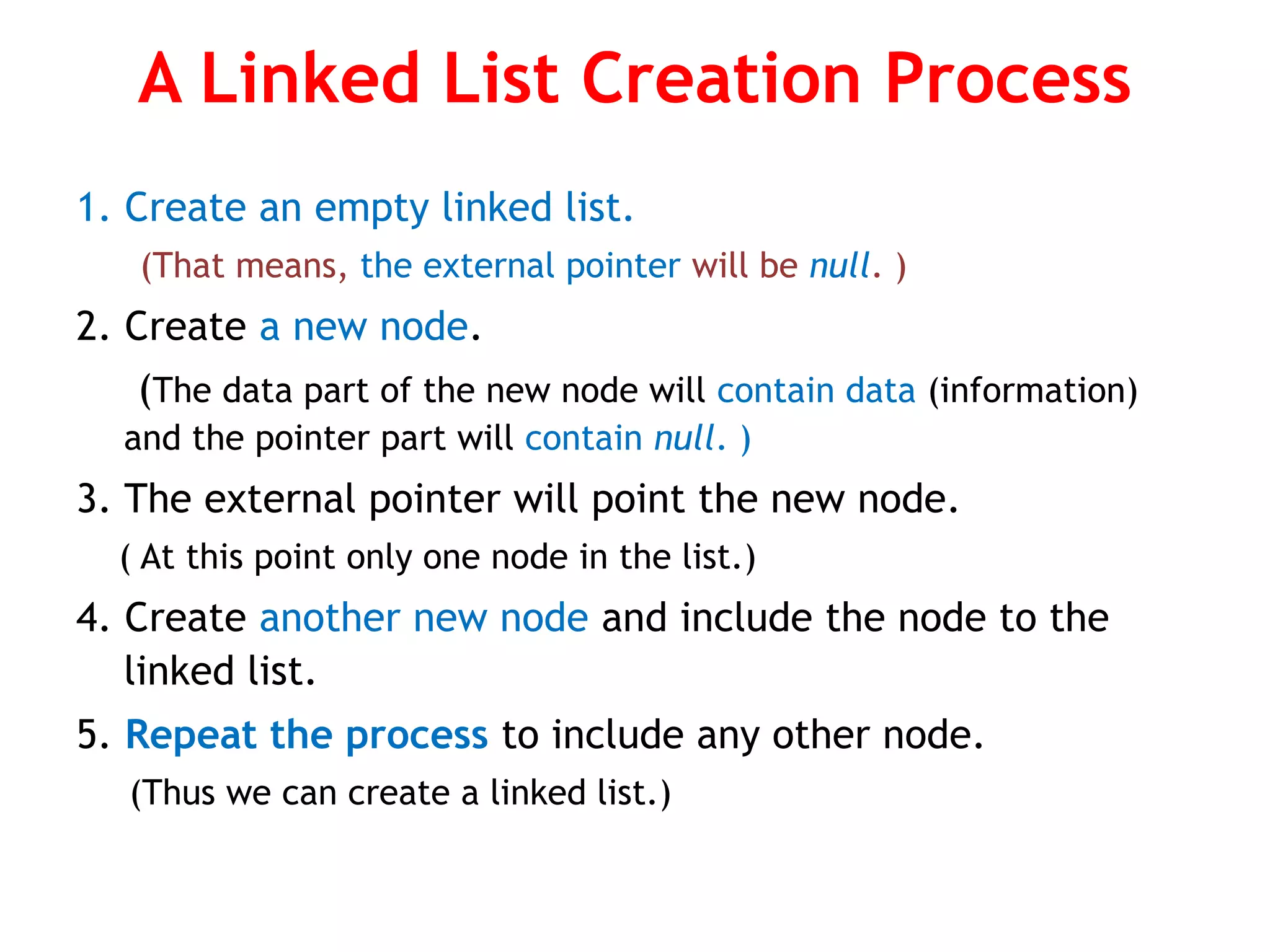 A Linked List Creation Process 1. Create an empty linked list. (That means, the external pointer will be null. ) 2. Create a new node. (The data part of the new node will contain data (information) and the pointer part will contain null. ) 3. The external pointer will point the new node. ( At this point only one node in the list.) 4. Create another new node and include the node to the linked list. 5. Repeat the process to include any other node. (Thus we can create a linked list.) 