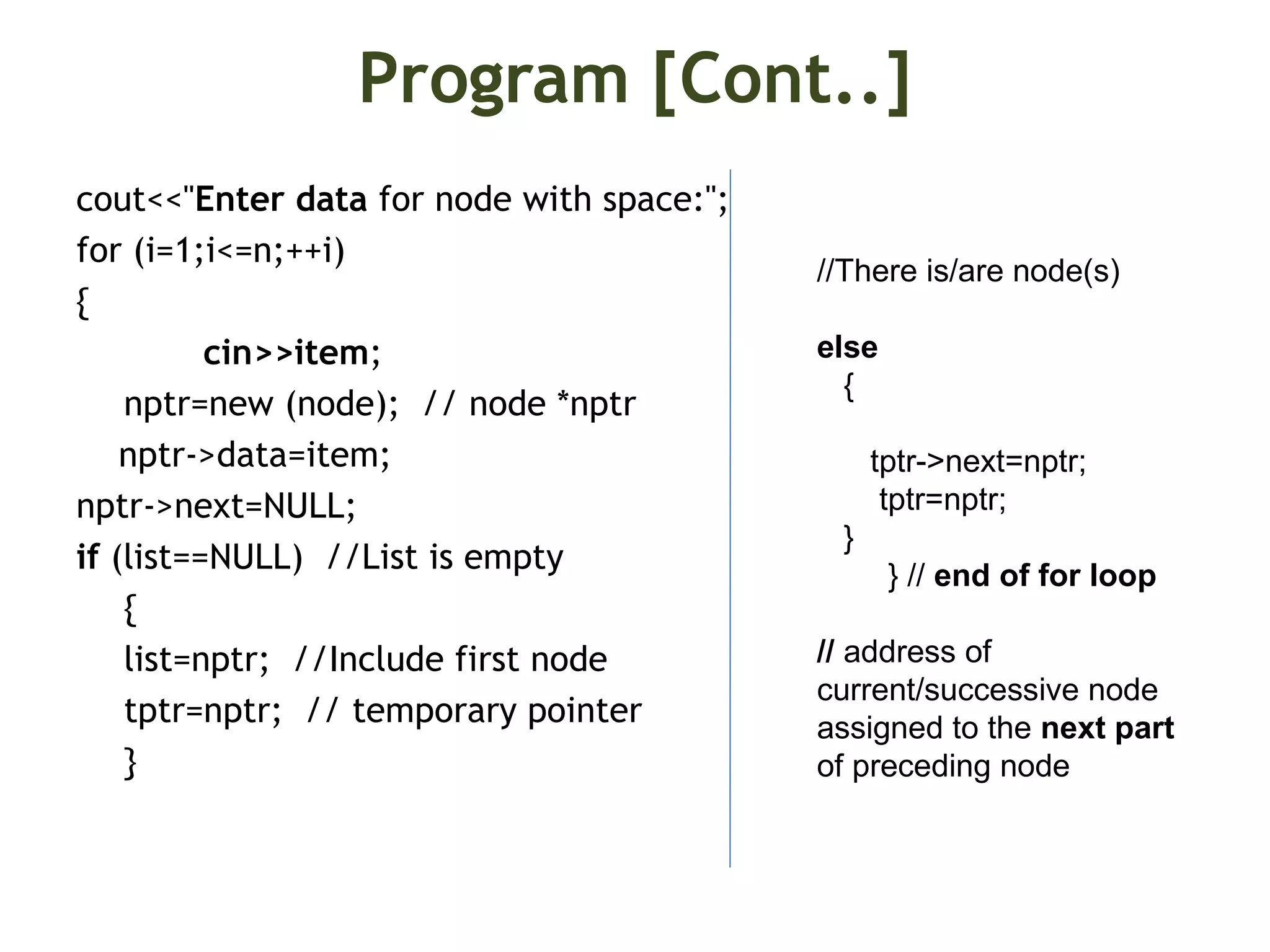 Program [Cont..] cout<<"Enter data for node with space:"; for (i=1;i<=n;++i) { cin>>item; nptr=new (node); // node *nptr nptr->data=item; nptr->next=NULL; if (list==NULL) //List is empty { list=nptr; //Include first node tptr=nptr; // temporary pointer } //There is/are node(s) else { tptr->next=nptr; tptr=nptr; } } // end of for loop // address of current/successive node assigned to the next part of preceding node 