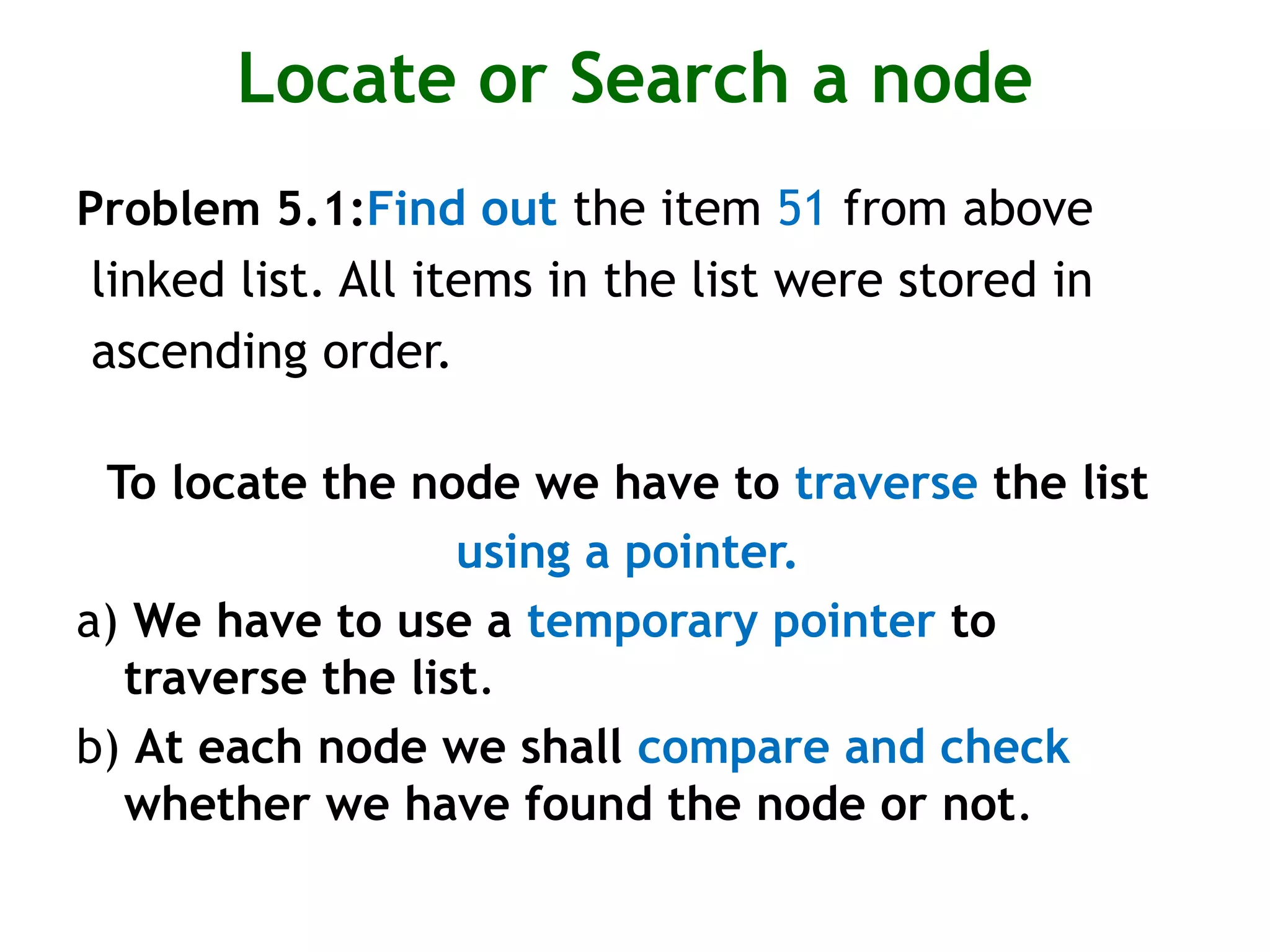 Locate or Search a node Problem 5.1:Find out the item 51 from above linked list. All items in the list were stored in ascending order. To locate the node we have to traverse the list using a pointer. a) We have to use a temporary pointer to traverse the list. b) At each node we shall compare and check whether we have found the node or not. 